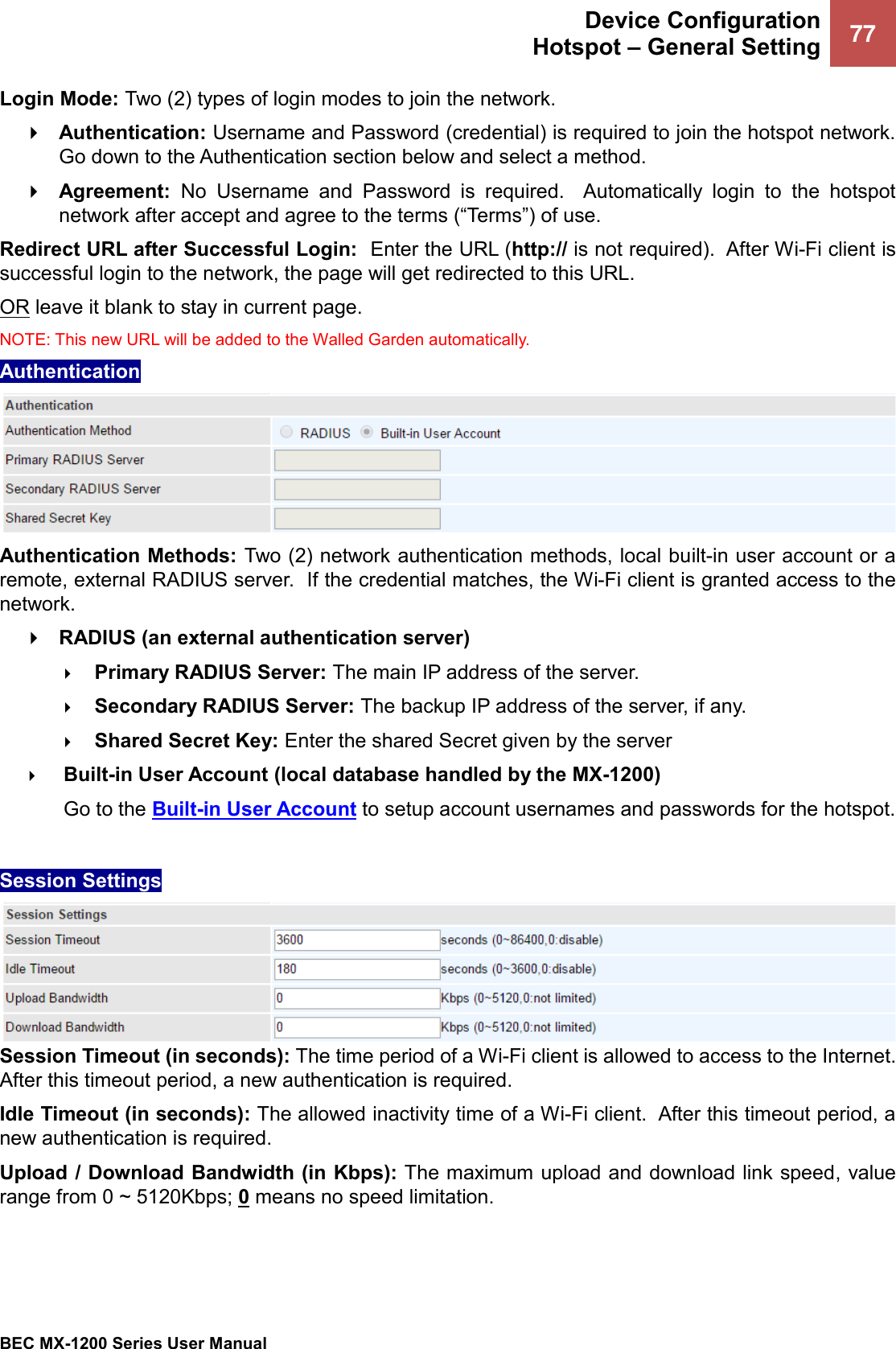  Device Configuration Hotspot – General Setting 77   BEC MX-1200 Series User Manual  Login Mode: Two (2) types of login modes to join the network.   Authentication: Username and Password (credential) is required to join the hotspot network.  Go down to the Authentication section below and select a method.   Agreement:  No  Username  and  Password  is  required.    Automatically  login  to  the  hotspot network after accept and agree to the terms (“Terms”) of use.  Redirect URL after Successful Login:  Enter the URL (http:// is not required).  After Wi-Fi client is successful login to the network, the page will get redirected to this URL.  OR leave it blank to stay in current page.  NOTE: This new URL will be added to the Walled Garden automatically.   Authentication  Authentication Methods: Two (2) network authentication methods, local built-in user account or a remote, external RADIUS server.  If the credential matches, the Wi-Fi client is granted access to the network.  RADIUS (an external authentication server)  Primary RADIUS Server: The main IP address of the server.  Secondary RADIUS Server: The backup IP address of the server, if any.  Shared Secret Key: Enter the shared Secret given by the server  Built-in User Account (local database handled by the MX-1200) Go to the Built-in User Account to setup account usernames and passwords for the hotspot.  Session Settings Session Timeout (in seconds): The time period of a Wi-Fi client is allowed to access to the Internet.  After this timeout period, a new authentication is required.  Idle Timeout (in seconds): The allowed inactivity time of a Wi-Fi client.  After this timeout period, a new authentication is required.   Upload / Download Bandwidth (in Kbps): The maximum upload and download link speed, value range from 0 ~ 5120Kbps; 0 means no speed limitation.     