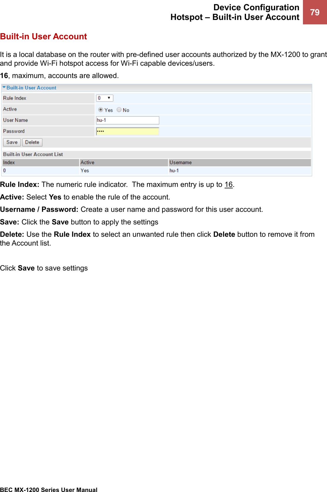  Device Configuration Hotspot – Built-in User Account 79   BEC MX-1200 Series User Manual  Built-in User Account It is a local database on the router with pre-defined user accounts authorized by the MX-1200 to grant and provide Wi-Fi hotspot access for Wi-Fi capable devices/users.    16, maximum, accounts are allowed.   Rule Index: The numeric rule indicator.  The maximum entry is up to 16. Active: Select Yes to enable the rule of the account.  Username / Password: Create a user name and password for this user account.  Save: Click the Save button to apply the settings Delete: Use the Rule Index to select an unwanted rule then click Delete button to remove it from the Account list.   Click Save to save settings  