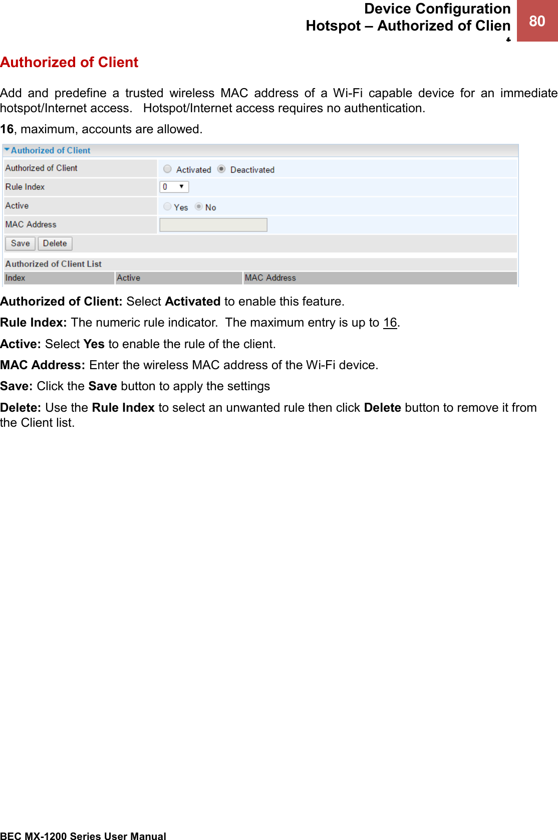  Device Configuration Hotspot – Authorized of Client 80   BEC MX-1200 Series User Manual  Authorized of Client Add  and  predefine  a  trusted  wireless  MAC  address  of  a  Wi-Fi  capable  device  for  an  immediate hotspot/Internet access.   Hotspot/Internet access requires no authentication.  16, maximum, accounts are allowed.   Authorized of Client: Select Activated to enable this feature.  Rule Index: The numeric rule indicator.  The maximum entry is up to 16. Active: Select Yes to enable the rule of the client.  MAC Address: Enter the wireless MAC address of the Wi-Fi device.   Save: Click the Save button to apply the settings Delete: Use the Rule Index to select an unwanted rule then click Delete button to remove it from the Client list.    