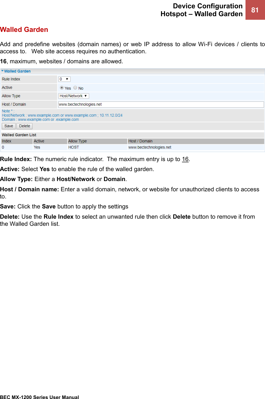  Device Configuration Hotspot – Walled Garden 81   BEC MX-1200 Series User Manual  Walled Garden Add and  predefine  websites (domain names) or web IP address  to allow Wi-Fi devices / clients to access to.   Web site access requires no authentication. 16, maximum, websites / domains are allowed.   Rule Index: The numeric rule indicator.  The maximum entry is up to 16. Active: Select Yes to enable the rule of the walled garden.  Allow Type: Either a Host/Network or Domain. Host / Domain name: Enter a valid domain, network, or website for unauthorized clients to access to. Save: Click the Save button to apply the settings Delete: Use the Rule Index to select an unwanted rule then click Delete button to remove it from the Walled Garden list.    