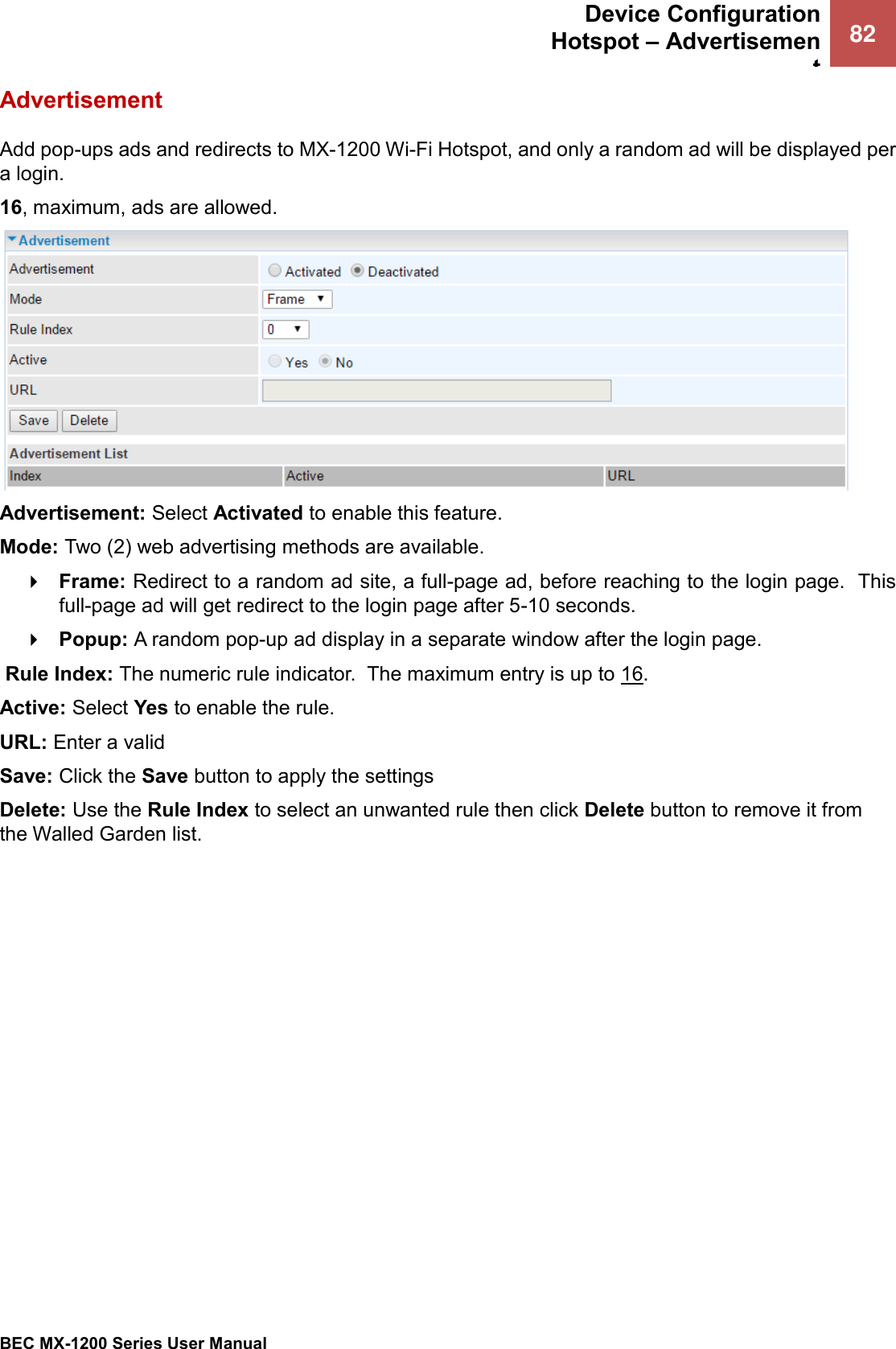  Device Configuration Hotspot – Advertisement 82   BEC MX-1200 Series User Manual  Advertisement Add pop-ups ads and redirects to MX-1200 Wi-Fi Hotspot, and only a random ad will be displayed per a login.    16, maximum, ads are allowed.   Advertisement: Select Activated to enable this feature. Mode: Two (2) web advertising methods are available.   Frame: Redirect to a random ad site, a full-page ad, before reaching to the login page.  This full-page ad will get redirect to the login page after 5-10 seconds.    Popup: A random pop-up ad display in a separate window after the login page.   Rule Index: The numeric rule indicator.  The maximum entry is up to 16. Active: Select Yes to enable the rule.  URL: Enter a valid  Save: Click the Save button to apply the settings Delete: Use the Rule Index to select an unwanted rule then click Delete button to remove it from the Walled Garden list.   