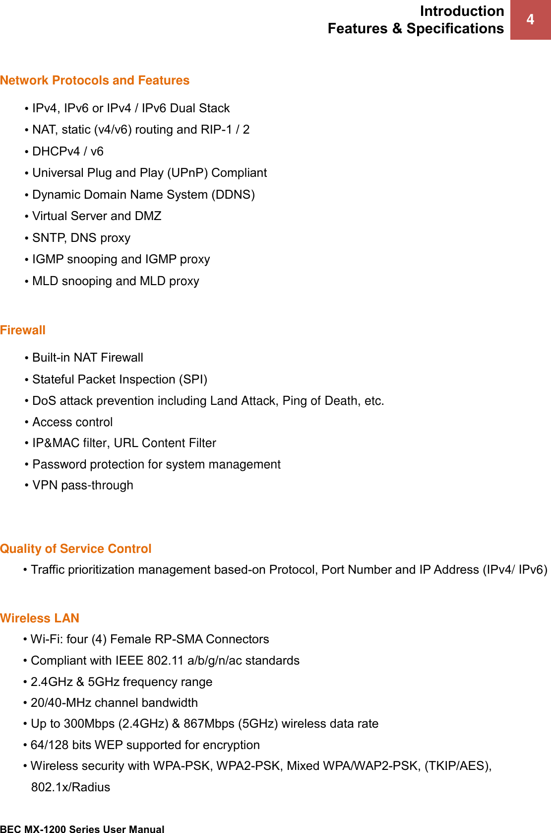 Introduction Features &amp; Specifications 4 BEC MX-1200 Series User Manual Network Protocols and Features •IPv4, IPv6 or IPv4 / IPv6 Dual Stack•NAT, static (v4/v6) routing and RIP-1 / 2•DHCPv4 / v6•Universal Plug and Play (UPnP) Compliant•Dynamic Domain Name System (DDNS)•Virtual Server and DMZ•SNTP, DNS proxy•IGMP snooping and IGMP proxy•MLD snooping and MLD proxyFirewall •Built-in NAT Firewall•Stateful Packet Inspection (SPI)• DoS attack prevention including Land Attack, Ping of Death, etc.•Access control•IP&amp;MAC filter, URL Content Filter•Password protection for system management•VPN pass-throughQuality of Service Control • Traffic prioritization management based-on Protocol, Port Number and IP Address (IPv4/ IPv6)Wireless LAN •Wi-Fi: four (4) Female RP-SMA Connectors• Compliant with IEEE 802.11 a/b/g/n/ac standards• 2.4GHz &amp; 5GHz frequency range• 20/40-MHz channel bandwidth• Up to 300Mbps (2.4GHz) &amp; 867Mbps (5GHz) wireless data rate• 64/128 bits WEP supported for encryption• Wireless security with WPA-PSK, WPA2-PSK, Mixed WPA/WAP2-PSK, (TKIP/AES),802.1x/Radius