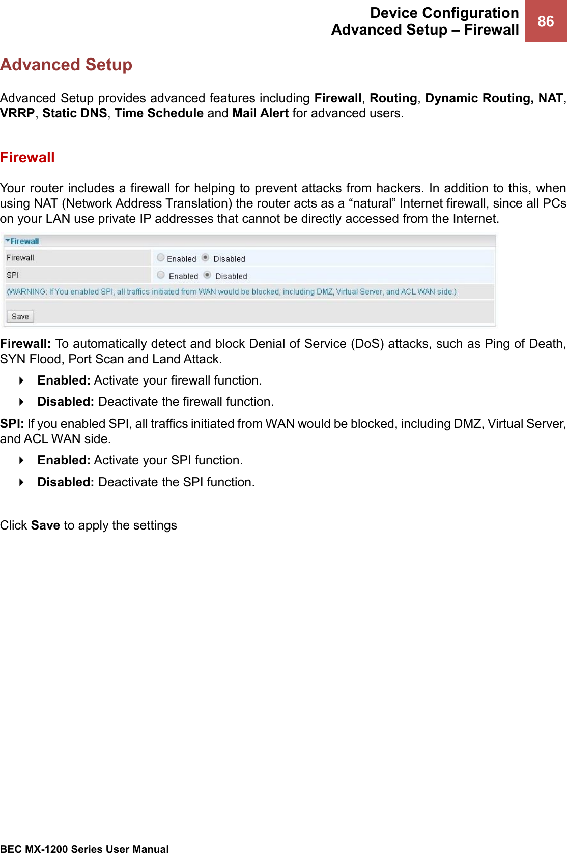  Device Configuration Advanced Setup – Firewall 86   BEC MX-1200 Series User Manual  Advanced Setup Advanced Setup provides advanced features including Firewall, Routing, Dynamic Routing, NAT, VRRP, Static DNS, Time Schedule and Mail Alert for advanced users.    Firewall Your router includes a firewall for helping to prevent attacks from hackers. In addition to this, when using NAT (Network Address Translation) the router acts as a “natural” Internet firewall, since all PCs on your LAN use private IP addresses that cannot be directly accessed from the Internet.  Firewall: To automatically detect and block Denial of Service (DoS) attacks, such as Ping of Death, SYN Flood, Port Scan and Land Attack.  Enabled: Activate your firewall function.  Disabled: Deactivate the firewall function. SPI: If you enabled SPI, all traffics initiated from WAN would be blocked, including DMZ, Virtual Server, and ACL WAN side.  Enabled: Activate your SPI function.  Disabled: Deactivate the SPI function.  Click Save to apply the settings   