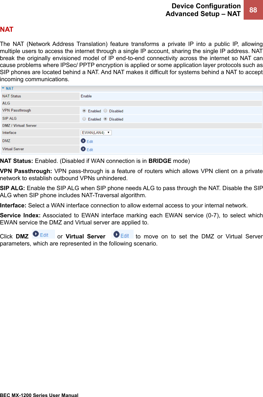  Device Configuration Advanced Setup – NAT 88   BEC MX-1200 Series User Manual  NAT The NAT  (Network Address  Translation)  feature  transforms  a  private  IP  into  a  public  IP,  allowing multiple users to access the internet through a single IP account, sharing the single IP address. NAT break the originally envisioned model of IP end-to-end connectivity across the internet so NAT can cause problems where IPSec/ PPTP encryption is applied or some application layer protocols such as SIP phones are located behind a NAT. And NAT makes it difficult for systems behind a NAT to accept incoming communications.  NAT Status: Enabled. (Disabled if WAN connection is in BRIDGE mode)  VPN Passthrough: VPN pass-through is a feature of routers which allows VPN client on a private network to establish outbound VPNs unhindered. SIP ALG: Enable the SIP ALG when SIP phone needs ALG to pass through the NAT. Disable the SIP ALG when SIP phone includes NAT-Traversal algorithm. Interface: Select a WAN interface connection to allow external access to your internal network.   Service  Index: Associated  to  EWAN  interface  marking  each  EWAN  service  (0-7),  to  select  which EWAN service the DMZ and Virtual server are applied to. Click  DMZ    or Virtual  Server     to  move  on  to  set  the  DMZ  or  Virtual  Server parameters, which are represented in the following scenario.    