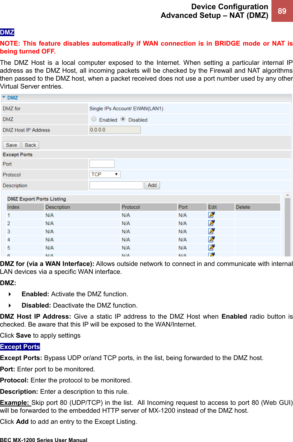  Device Configuration Advanced Setup – NAT (DMZ) 89   BEC MX-1200 Series User Manual  DMZ NOTE: This feature disables automatically if WAN connection is in BRIDGE mode or NAT is being turned OFF. The  DMZ  Host  is  a  local  computer  exposed  to  the  Internet.  When  setting  a  particular  internal  IP address as the DMZ Host, all incoming packets will be checked by the Firewall and NAT algorithms then passed to the DMZ host, when a packet received does not use a port number used by any other Virtual Server entries.  DMZ for (via a WAN Interface): Allows outside network to connect in and communicate with internal LAN devices via a specific WAN interface. DMZ:     Enabled: Activate the DMZ function.      Disabled: Deactivate the DMZ function.   DMZ  Host  IP Address:  Give  a  static  IP  address  to  the  DMZ  Host  when  Enabled  radio  button  is checked. Be aware that this IP will be exposed to the WAN/Internet. Click Save to apply settings Except Ports Except Ports: Bypass UDP or/and TCP ports, in the list, being forwarded to the DMZ host. Port: Enter port to be monitored. Protocol: Enter the protocol to be monitored. Description: Enter a description to this rule. Example: Skip port 80 (UDP/TCP) in the list.  All Incoming request to access to port 80 (Web GUI) will be forwarded to the embedded HTTP server of MX-1200 instead of the DMZ host.  Click Add to add an entry to the Except Listing. 