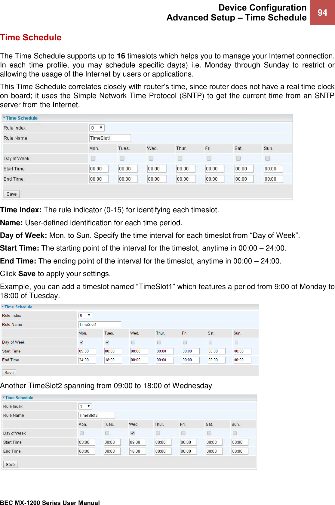  Device Configuration Advanced Setup – Time Schedule 94   BEC MX-1200 Series User Manual  Time Schedule The Time Schedule supports up to 16 timeslots which helps you to manage your Internet connection. In  each  time  profile,  you  may schedule  specific day(s)  i.e.  Monday  through  Sunday  to  restrict  or allowing the usage of the Internet by users or applications. This Time Schedule correlates closely with router’s time, since router does not have a real time clock on board; it uses the Simple Network Time Protocol (SNTP) to get the current time from an SNTP server from the Internet.   Time Index: The rule indicator (0-15) for identifying each timeslot.  Name: User-defined identification for each time period. Day of Week: Mon. to Sun. Specify the time interval for each timeslot from “Day of Week”.  Start Time: The starting point of the interval for the timeslot, anytime in 00:00 – 24:00. End Time: The ending point of the interval for the timeslot, anytime in 00:00 – 24:00. Click Save to apply your settings. Example, you can add a timeslot named “TimeSlot1” which features a period from 9:00 of Monday to 18:00 of Tuesday.  Another TimeSlot2 spanning from 09:00 to 18:00 of Wednesday  