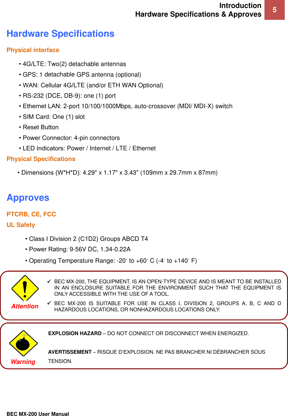 Introduction Hardware Specifications &amp; Approves 5   BEC MX-200 User Manual  Hardware Specifications Physical interface • 4G/LTE: Two(2) detachable antennas • GPS: 1 detachable GPS antenna (optional) • WAN: Cellular 4G/LTE (and/or ETH WAN Optional) • RS-232 (DCE, DB-9): one (1) port • Ethernet LAN: 2-port 10/100/1000Mbps, auto-crossover (MDI/ MDI-X) switch • SIM Card: One (1) slot • Reset Button • Power Connector: 4-pin connectors • LED Indicators: Power / Internet / LTE / Ethernet Physical Specifications • Dimensions (W*H*D): 4.29&quot; x 1.17&quot; x 3.43&quot; (109mm x 29.7mm x 87mm)  Approves  PTCRB, CE, FCC UL Safety       • Class I Division 2 (C1D2) Groups ABCD T4 • Power Rating: 9-56V DC, 1.34-0.22A • Operating Temperature Range: -20 to +60 C (-4 to +140 F)        BEC MX-200, THE EQUIPMENT, IS AN OPEN-TYPE DEVICE AND IS MEANT TO BE INSTALLED IN  AN  ENCLOSURE SUITABLE  FOR  THE  ENVIRONMENT  SUCH  THAT THE EQUIPMENT  IS ONLY ACCESSIBLE WITH THE USE OF A TOOL.   BEC  MX-200  IS  SUITABLE  FOR  USE  IN  CLASS  I,  DIVISION  2,  GROUPS  A,  B,  C  AND  D HAZARDOUS LOCATIONS, OR NONHAZARDOUS LOCATIONS ONLY.  Attention  EXPLOSION HAZARD – DO NOT CONNECT OR DISCONNECT WHEN ENERGIZED.   AVERTISSEMENT – RISQUE D’EXPLOSION. NE PAS BRANCHER NI DÉ BRANCHER SOUS   TENSION.  Warning  