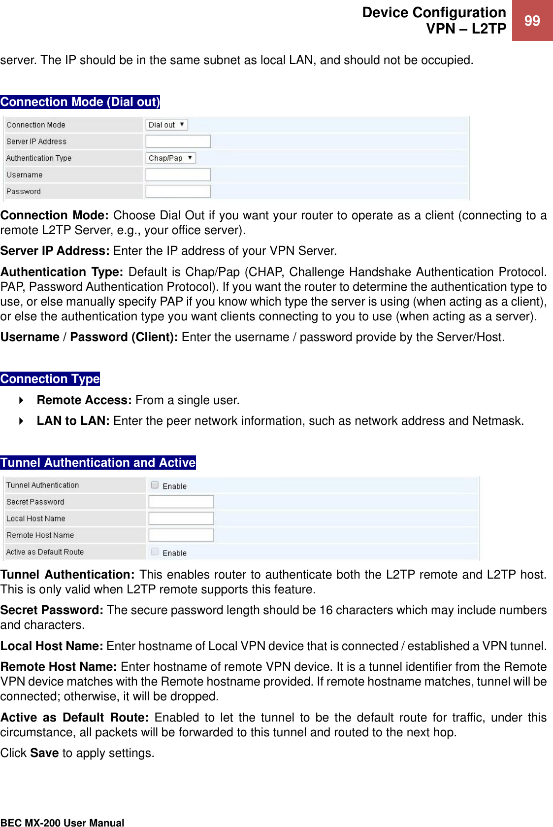  Device Configuration VPN – L2TP 99   BEC MX-200 User Manual  server. The IP should be in the same subnet as local LAN, and should not be occupied.   Connection Mode (Dial out)  Connection Mode: Choose Dial Out if you want your router to operate as a client (connecting to a remote L2TP Server, e.g., your office server). Server IP Address: Enter the IP address of your VPN Server.  Authentication Type: Default is Chap/Pap (CHAP, Challenge Handshake Authentication Protocol. PAP, Password Authentication Protocol). If you want the router to determine the authentication type to use, or else manually specify PAP if you know which type the server is using (when acting as a client), or else the authentication type you want clients connecting to you to use (when acting as a server).  Username / Password (Client): Enter the username / password provide by the Server/Host.   Connection Type  Remote Access: From a single user.  LAN to LAN: Enter the peer network information, such as network address and Netmask.  Tunnel Authentication and Active   Tunnel Authentication: This enables router to authenticate both the L2TP remote and L2TP host. This is only valid when L2TP remote supports this feature. Secret Password: The secure password length should be 16 characters which may include numbers and characters. Local Host Name: Enter hostname of Local VPN device that is connected / established a VPN tunnel.  Remote Host Name: Enter hostname of remote VPN device. It is a tunnel identifier from the Remote VPN device matches with the Remote hostname provided. If remote hostname matches, tunnel will be connected; otherwise, it will be dropped. Active  as  Default  Route:  Enabled  to  let  the  tunnel  to  be  the  default  route  for  traffic, under  this circumstance, all packets will be forwarded to this tunnel and routed to the next hop. Click Save to apply settings.  