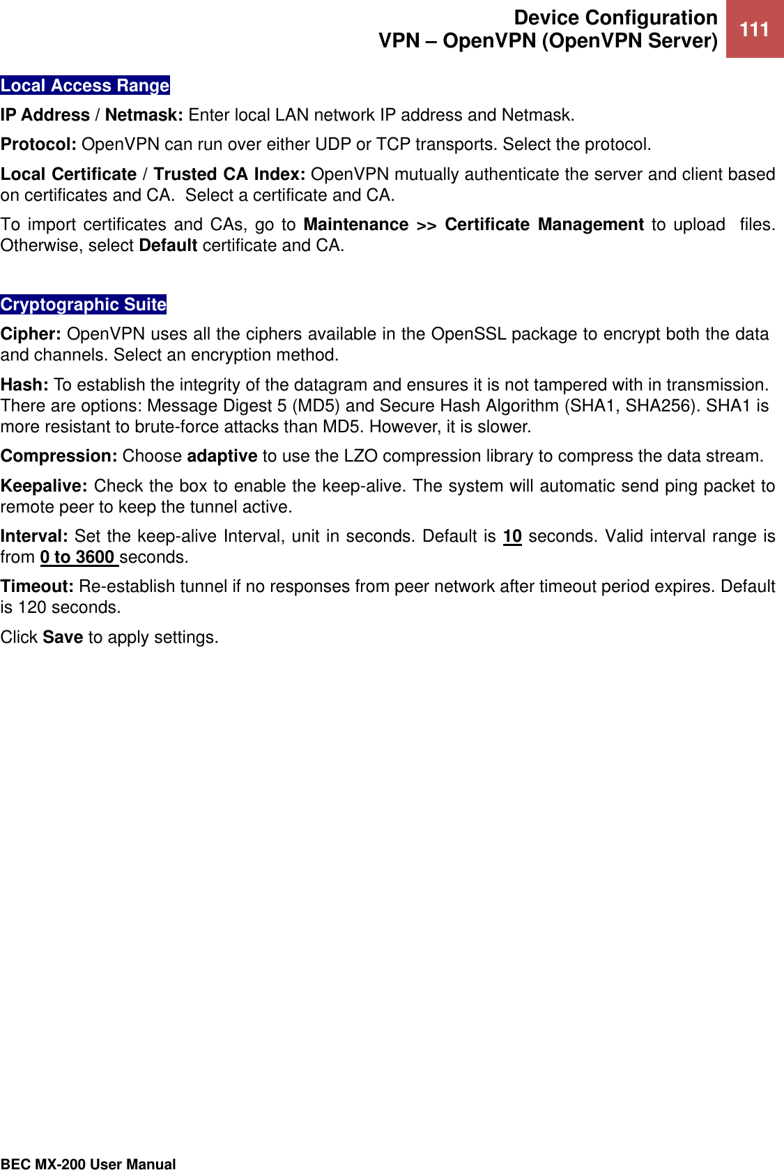  Device Configuration VPN – OpenVPN (OpenVPN Server) 111   BEC MX-200 User Manual  Local Access Range IP Address / Netmask: Enter local LAN network IP address and Netmask.  Protocol: OpenVPN can run over either UDP or TCP transports. Select the protocol. Local Certificate / Trusted CA Index: OpenVPN mutually authenticate the server and client based on certificates and CA.  Select a certificate and CA. To import certificates  and CAs, go to Maintenance  &gt;&gt; Certificate  Management to upload  files. Otherwise, select Default certificate and CA.   Cryptographic Suite Cipher: OpenVPN uses all the ciphers available in the OpenSSL package to encrypt both the data and channels. Select an encryption method. Hash: To establish the integrity of the datagram and ensures it is not tampered with in transmission. There are options: Message Digest 5 (MD5) and Secure Hash Algorithm (SHA1, SHA256). SHA1 is more resistant to brute-force attacks than MD5. However, it is slower. Compression: Choose adaptive to use the LZO compression library to compress the data stream. Keepalive: Check the box to enable the keep-alive. The system will automatic send ping packet to remote peer to keep the tunnel active.  Interval: Set the keep-alive Interval, unit in seconds. Default is 10 seconds. Valid interval range is from 0 to 3600 seconds.  Timeout: Re-establish tunnel if no responses from peer network after timeout period expires. Default is 120 seconds. Click Save to apply settings.     