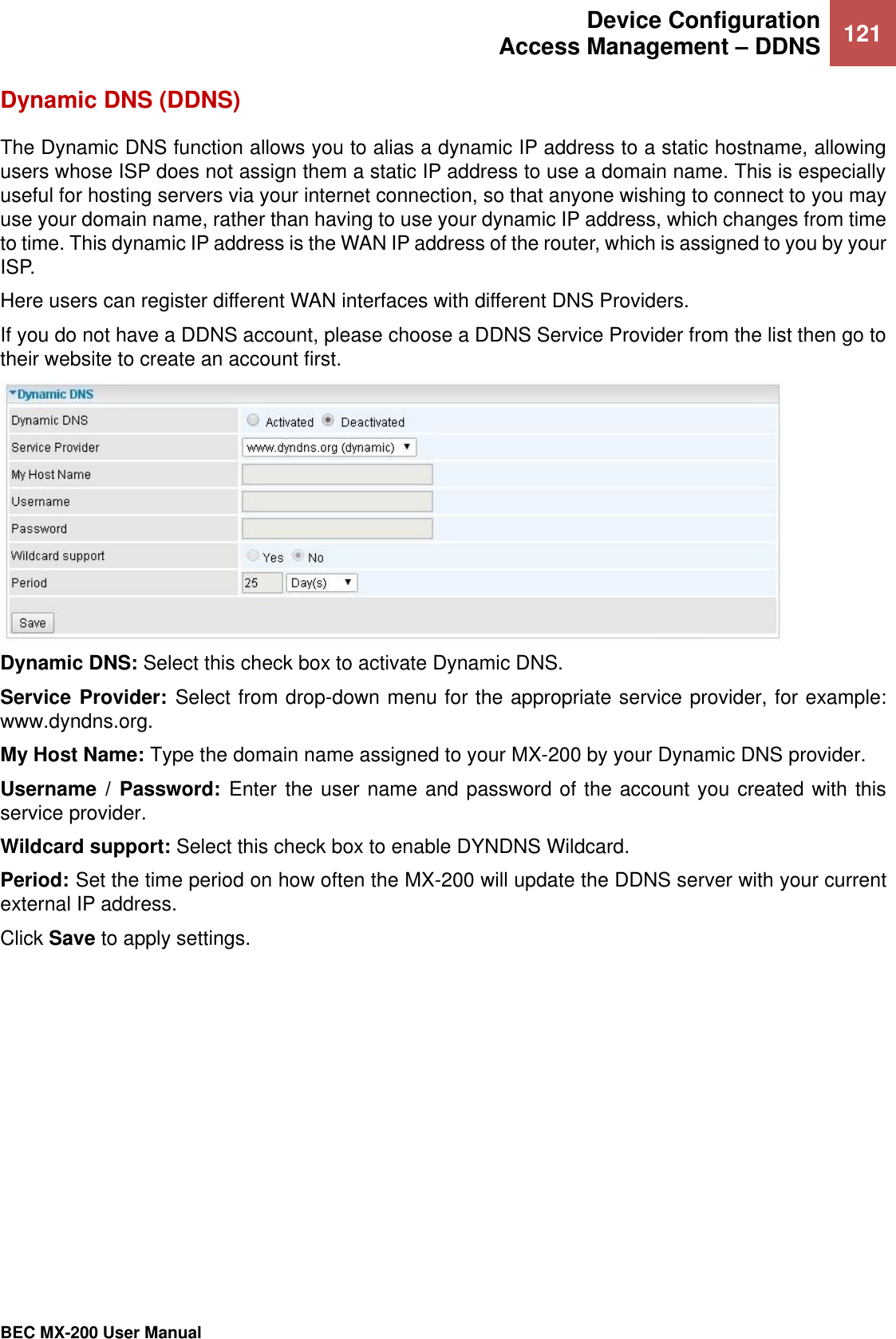  Device Configuration Access Management – DDNS 121   BEC MX-200 User Manual  Dynamic DNS (DDNS) The Dynamic DNS function allows you to alias a dynamic IP address to a static hostname, allowing users whose ISP does not assign them a static IP address to use a domain name. This is especially useful for hosting servers via your internet connection, so that anyone wishing to connect to you may use your domain name, rather than having to use your dynamic IP address, which changes from time to time. This dynamic IP address is the WAN IP address of the router, which is assigned to you by your ISP. Here users can register different WAN interfaces with different DNS Providers. If you do not have a DDNS account, please choose a DDNS Service Provider from the list then go to their website to create an account first.    Dynamic DNS: Select this check box to activate Dynamic DNS. Service Provider: Select from drop-down menu for the appropriate service provider, for example: www.dyndns.org. My Host Name: Type the domain name assigned to your MX-200 by your Dynamic DNS provider. Username /  Password:  Enter the user name and password of the account you created with this service provider.  Wildcard support: Select this check box to enable DYNDNS Wildcard. Period: Set the time period on how often the MX-200 will update the DDNS server with your current external IP address.  Click Save to apply settings.   