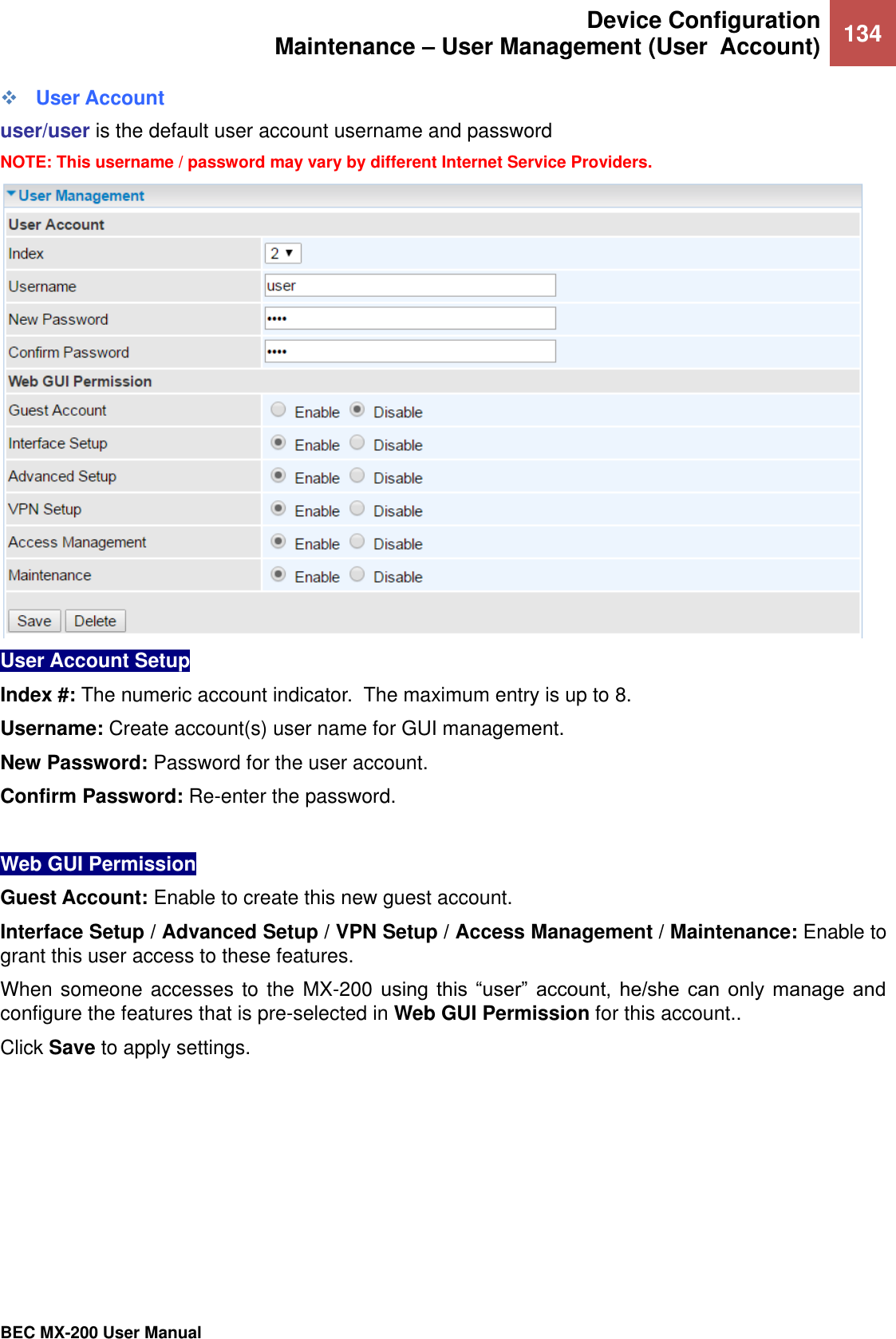  Device Configuration Maintenance – User Management (User  Account) 134   BEC MX-200 User Manual   User Account user/user is the default user account username and password NOTE: This username / password may vary by different Internet Service Providers.  User Account Setup  Index #: The numeric account indicator.  The maximum entry is up to 8. Username: Create account(s) user name for GUI management.  New Password: Password for the user account.  Confirm Password: Re-enter the password.  Web GUI Permission  Guest Account: Enable to create this new guest account. Interface Setup / Advanced Setup / VPN Setup / Access Management / Maintenance: Enable to grant this user access to these features. When someone accesses to the MX-200 using  this  “user”  account,  he/she  can  only  manage  and configure the features that is pre-selected in Web GUI Permission for this account.. Click Save to apply settings.    