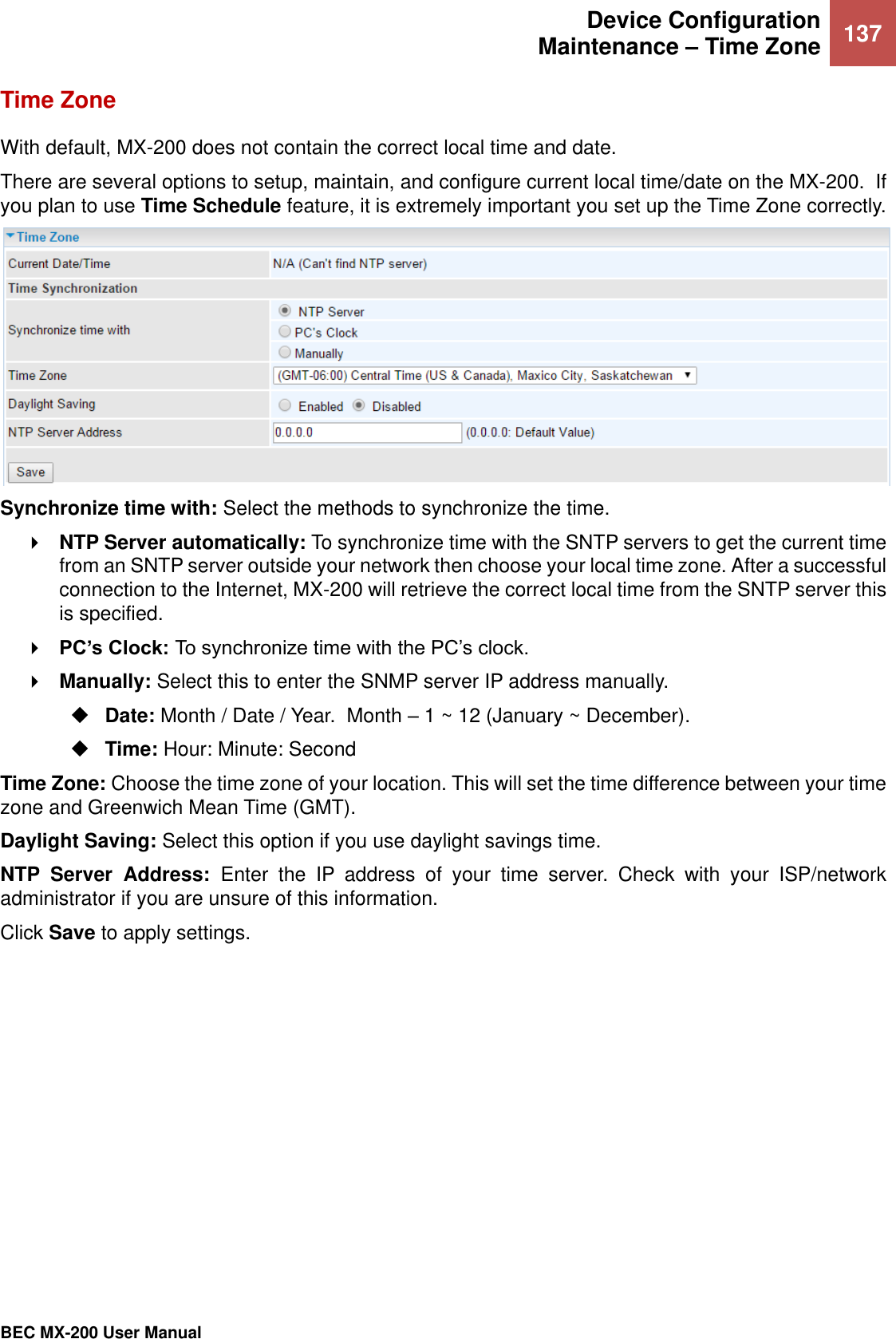  Device Configuration Maintenance – Time Zone 137   BEC MX-200 User Manual  Time Zone With default, MX-200 does not contain the correct local time and date.  There are several options to setup, maintain, and configure current local time/date on the MX-200.  If you plan to use Time Schedule feature, it is extremely important you set up the Time Zone correctly.   Synchronize time with: Select the methods to synchronize the time.   NTP Server automatically: To synchronize time with the SNTP servers to get the current time from an SNTP server outside your network then choose your local time zone. After a successful connection to the Internet, MX-200 will retrieve the correct local time from the SNTP server this is specified.  PC’s Clock: To synchronize time with the PC’s clock.  Manually: Select this to enter the SNMP server IP address manually.  Date: Month / Date / Year.  Month – 1 ~ 12 (January ~ December).  Time: Hour: Minute: Second Time Zone: Choose the time zone of your location. This will set the time difference between your time zone and Greenwich Mean Time (GMT). Daylight Saving: Select this option if you use daylight savings time. NTP  Server  Address:  Enter  the  IP  address  of  your  time  server.  Check  with  your  ISP/network administrator if you are unsure of this information. Click Save to apply settings.    