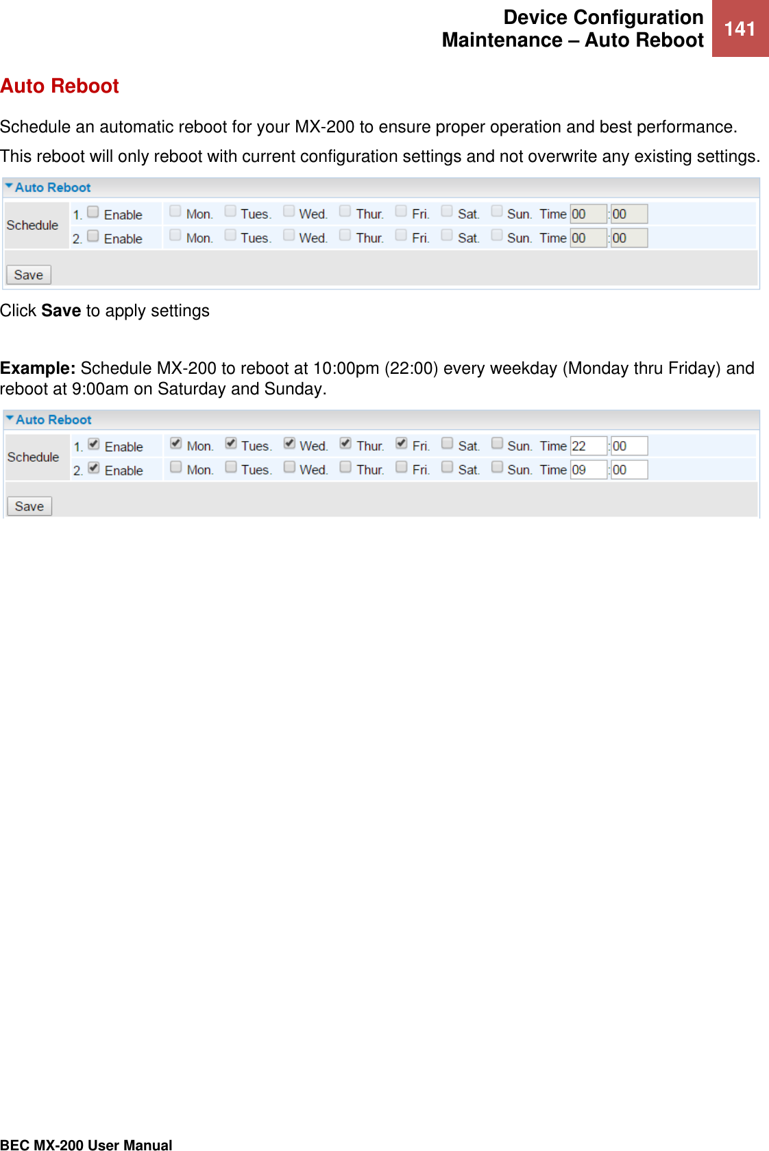  Device Configuration Maintenance – Auto Reboot 141   BEC MX-200 User Manual  Auto Reboot Schedule an automatic reboot for your MX-200 to ensure proper operation and best performance. This reboot will only reboot with current configuration settings and not overwrite any existing settings.   Click Save to apply settings  Example: Schedule MX-200 to reboot at 10:00pm (22:00) every weekday (Monday thru Friday) and reboot at 9:00am on Saturday and Sunday.     