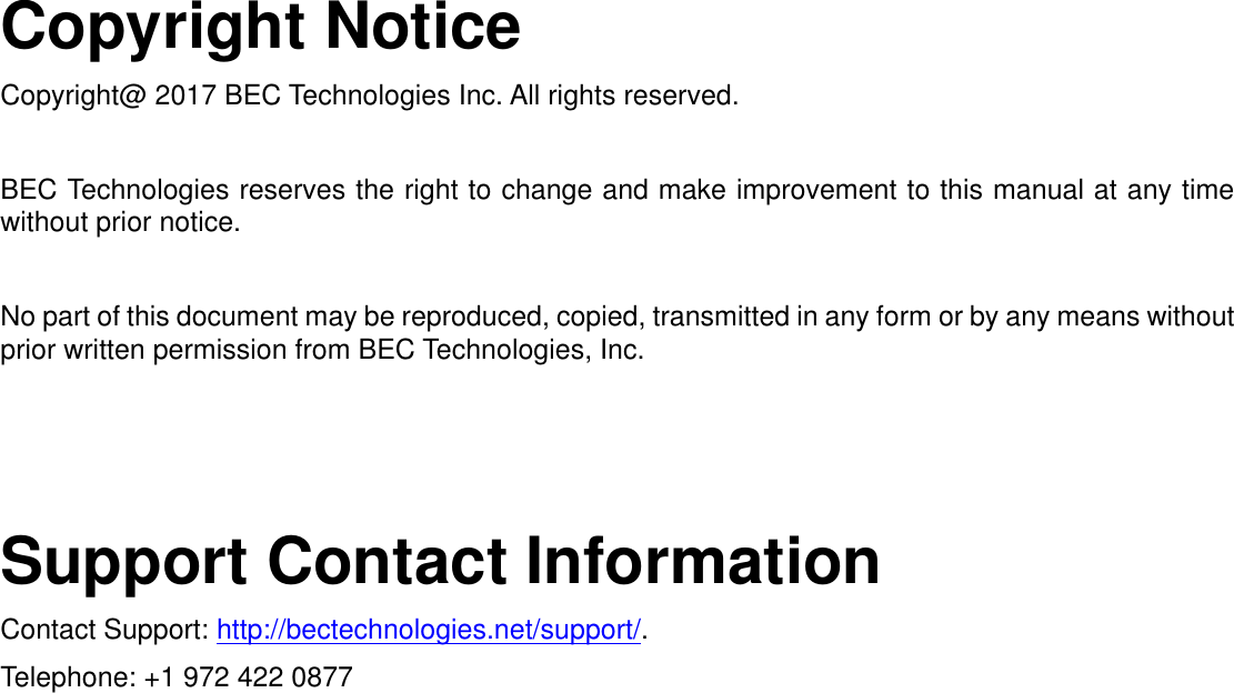   Copyright Notice Copyright@ 2017 BEC Technologies Inc. All rights reserved.  BEC Technologies reserves the right to change and make improvement to this manual at any time without prior notice.    No part of this document may be reproduced, copied, transmitted in any form or by any means without prior written permission from BEC Technologies, Inc.     Support Contact Information Contact Support: http://bectechnologies.net/support/. Telephone: +1 972 422 0877   