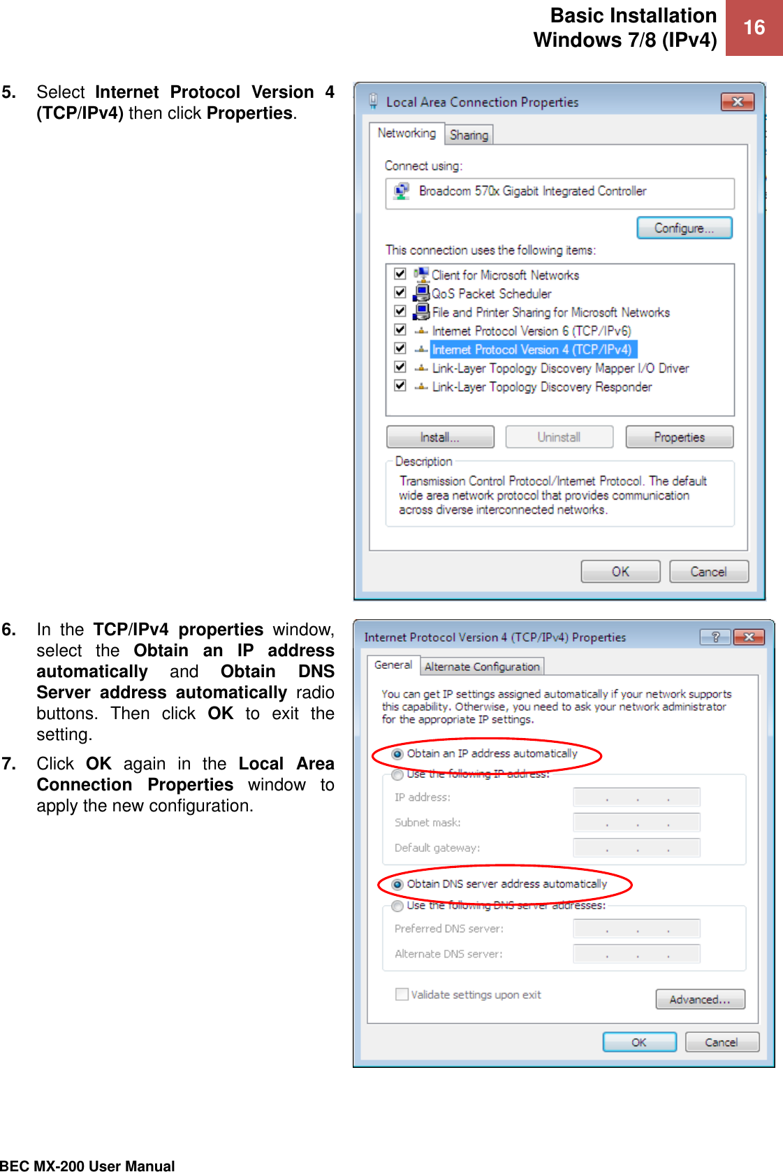 Basic Installation Windows 7/8 (IPv4) 16   BEC MX-200 User Manual  5. Select  Internet  Protocol  Version  4 (TCP/IPv4) then click Properties.   6. In  the  TCP/IPv4  properties  window, select  the  Obtain  an  IP  address automatically  and  Obtain  DNS Server  address  automatically  radio buttons.  Then  click  OK  to  exit  the setting. 7. Click  OK  again  in  the  Local  Area Connection  Properties  window  to apply the new configuration.   
