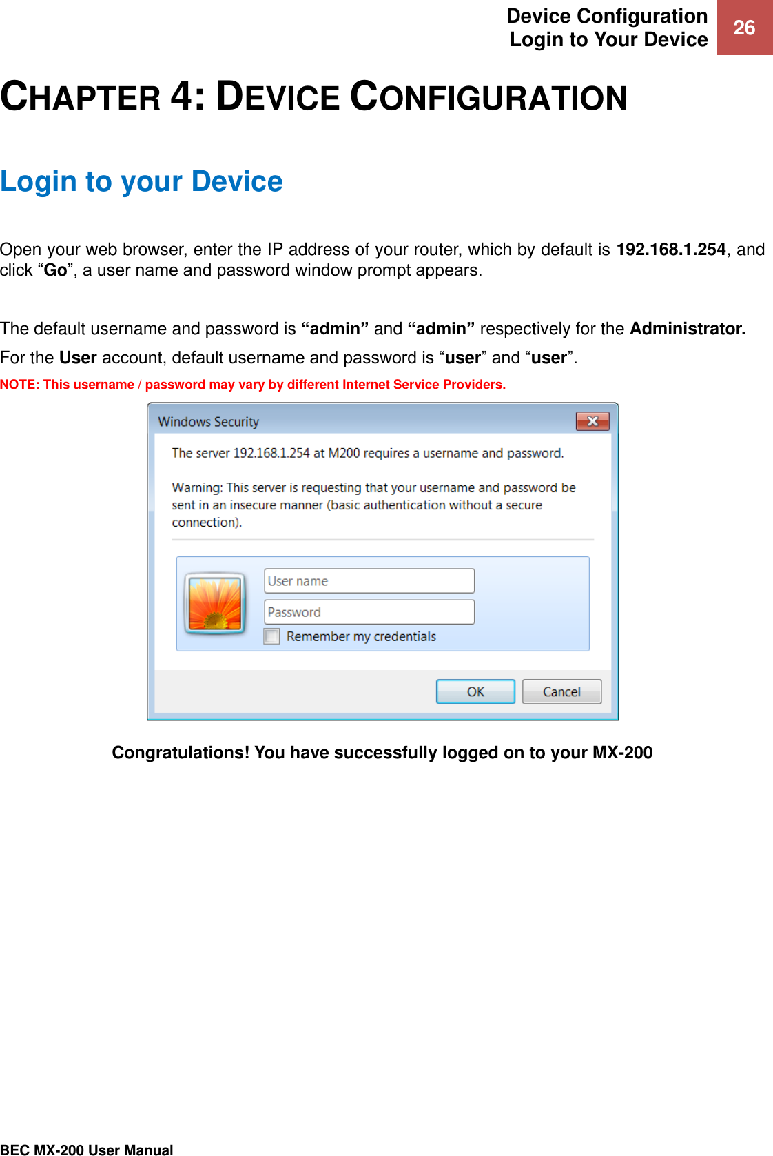 Device Configuration Login to Your Device 26   BEC MX-200 User Manual  CHAPTER 4: DEVICE CONFIGURATION Login to your Device Open your web browser, enter the IP address of your router, which by default is 192.168.1.254, and click “Go”, a user name and password window prompt appears.   The default username and password is “admin” and “admin” respectively for the Administrator.  For the User account, default username and password is “user” and “user”. NOTE: This username / password may vary by different Internet Service Providers.  Congratulations! You have successfully logged on to your MX-200    