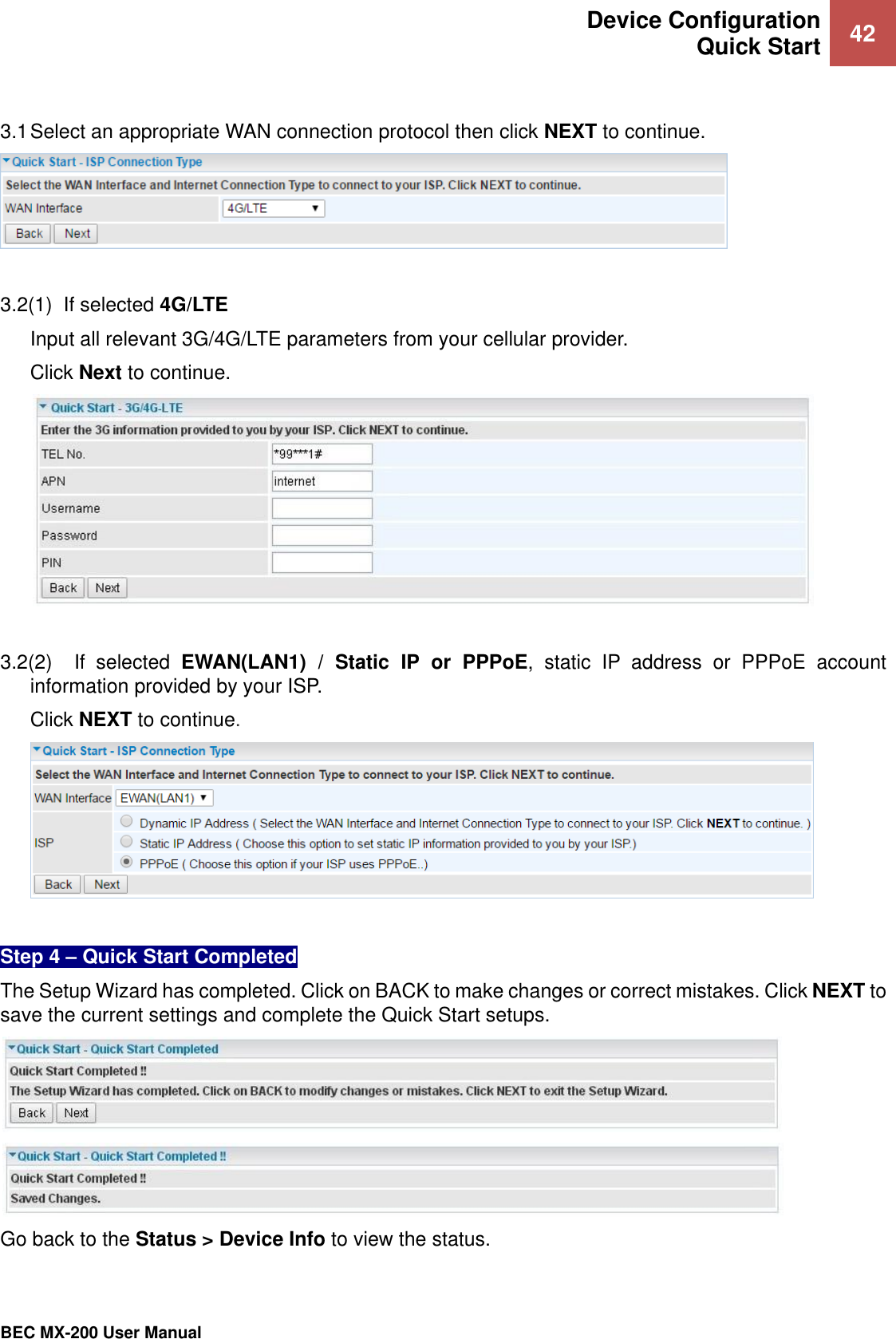  Device Configuration Quick Start 42   BEC MX-200 User Manual   3.1 Select an appropriate WAN connection protocol then click NEXT to continue.    3.2(1)  If selected 4G/LTE  Input all relevant 3G/4G/LTE parameters from your cellular provider. Click Next to continue.   3.2(2)    If  selected  EWAN(LAN1)  /  Static  IP  or  PPPoE,  static  IP  address  or  PPPoE  account information provided by your ISP. Click NEXT to continue.   Step 4 – Quick Start Completed  The Setup Wizard has completed. Click on BACK to make changes or correct mistakes. Click NEXT to save the current settings and complete the Quick Start setups.    Go back to the Status &gt; Device Info to view the status. 