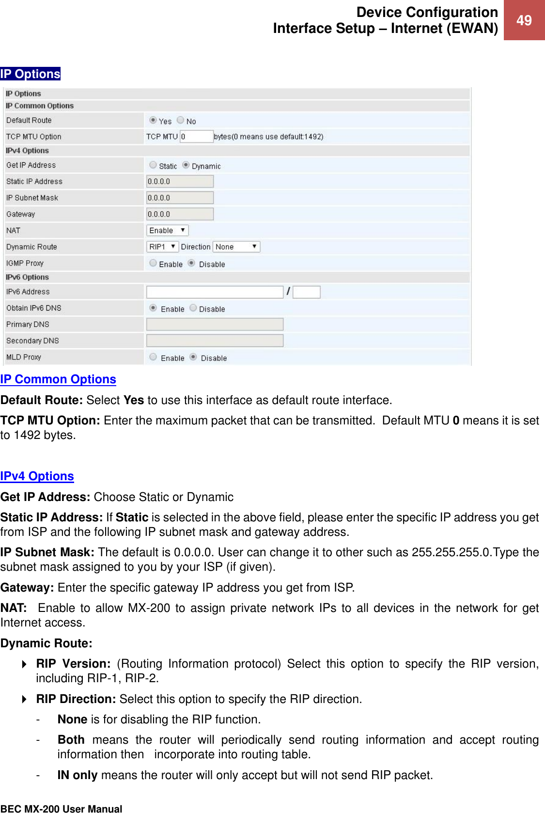 Device Configuration Interface Setup – Internet (EWAN) 49   BEC MX-200 User Manual  IP Options  IP Common Options Default Route: Select Yes to use this interface as default route interface. TCP MTU Option: Enter the maximum packet that can be transmitted.  Default MTU 0 means it is set to 1492 bytes.    IPv4 Options Get IP Address: Choose Static or Dynamic Static IP Address: If Static is selected in the above field, please enter the specific IP address you get from ISP and the following IP subnet mask and gateway address. IP Subnet Mask: The default is 0.0.0.0. User can change it to other such as 255.255.255.0.Type the subnet mask assigned to you by your ISP (if given). Gateway: Enter the specific gateway IP address you get from ISP. NAT:    Enable to allow MX-200 to assign private network IPs to all devices in the  network for get Internet access. Dynamic Route:   RIP  Version:  (Routing  Information  protocol)  Select  this  option  to  specify  the  RIP  version, including RIP-1, RIP-2.   RIP Direction: Select this option to specify the RIP direction.  -  None is for disabling the RIP function.  -  Both  means  the  router  will  periodically  send  routing  information  and  accept  routing information then   incorporate into routing table.  -  IN only means the router will only accept but will not send RIP packet.  