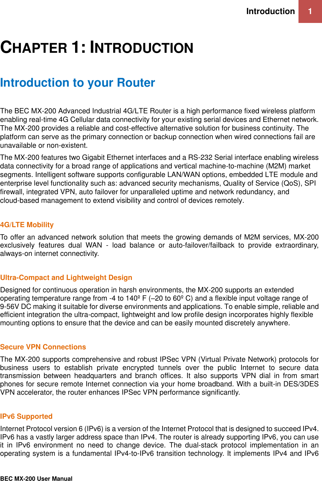 Introduction 1   BEC MX-200 User Manual  CHAPTER 1: INTRODUCTION Introduction to your Router The BEC MX-200 Advanced Industrial 4G/LTE Router is a high performance fixed wireless platform enabling real-time 4G Cellular data connectivity for your existing serial devices and Ethernet network. The MX-200 provides a reliable and cost-effective alternative solution for business continuity. The platform can serve as the primary connection or backup connection when wired connections fail are unavailable or non-existent. The MX-200 features two Gigabit Ethernet interfaces and a RS-232 Serial interface enabling wireless data connectivity for a broad range of applications and vertical machine-to-machine (M2M) market segments. Intelligent software supports configurable LAN/WAN options, embedded LTE module and enterprise level functionality such as: advanced security mechanisms, Quality of Service (QoS), SPI firewall, integrated VPN, auto failover for unparalleled uptime and network redundancy, and cloud-based management to extend visibility and control of devices remotely.  4G/LTE Mobility  To offer an advanced network solution that meets the growing demands of M2M services, MX-200 exclusively  features  dual  WAN  -  load  balance  or  auto-failover/failback  to  provide  extraordinary, always-on internet connectivity.    Ultra-Compact and Lightweight Design  Designed for continuous operation in harsh environments, the MX-200 supports an extended operating temperature range from -4 to 140º F (–20 to 60º C) and a flexible input voltage range of 9-56V DC making it suitable for diverse environments and applications. To enable simple, reliable and efficient integration the ultra-compact, lightweight and low profile design incorporates highly flexible mounting options to ensure that the device and can be easily mounted discretely anywhere.   Secure VPN Connections  The MX-200 supports comprehensive and robust IPSec VPN (Virtual Private Network) protocols for business  users  to  establish  private  encrypted  tunnels  over  the  public  Internet  to  secure  data transmission  between  headquarters  and  branch  offices.  It  also  supports  VPN  dial  in  from  smart phones for secure remote Internet connection via your home broadband. With a built-in DES/3DES VPN accelerator, the router enhances IPSec VPN performance significantly.  IPv6 Supported Internet Protocol version 6 (IPv6) is a version of the Internet Protocol that is designed to succeed IPv4. IPv6 has a vastly larger address space than IPv4. The router is already supporting IPv6, you can use it  in  IPv6  environment  no  need  to  change  device.  The  dual-stack  protocol  implementation  in  an operating system is a fundamental IPv4-to-IPv6 transition technology. It implements IPv4 and IPv6 