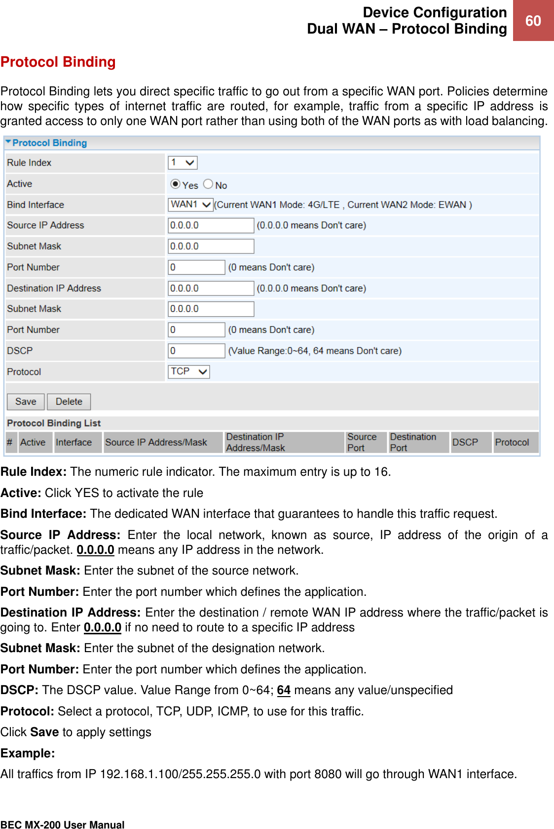  Device Configuration Dual WAN – Protocol Binding 60   BEC MX-200 User Manual  Protocol Binding Protocol Binding lets you direct specific traffic to go out from a specific WAN port. Policies determine how  specific  types  of  internet  traffic are  routed,  for  example,  traffic  from  a  specific  IP address  is granted access to only one WAN port rather than using both of the WAN ports as with load balancing.  Rule Index: The numeric rule indicator. The maximum entry is up to 16. Active: Click YES to activate the rule Bind Interface: The dedicated WAN interface that guarantees to handle this traffic request. Source  IP  Address:  Enter  the  local  network,  known  as  source,  IP  address  of  the  origin  of  a traffic/packet. 0.0.0.0 means any IP address in the network.   Subnet Mask: Enter the subnet of the source network. Port Number: Enter the port number which defines the application. Destination IP Address: Enter the destination / remote WAN IP address where the traffic/packet is going to. Enter 0.0.0.0 if no need to route to a specific IP address  Subnet Mask: Enter the subnet of the designation network. Port Number: Enter the port number which defines the application. DSCP: The DSCP value. Value Range from 0~64; 64 means any value/unspecified  Protocol: Select a protocol, TCP, UDP, ICMP, to use for this traffic. Click Save to apply settings Example:  All traffics from IP 192.168.1.100/255.255.255.0 with port 8080 will go through WAN1 interface.  