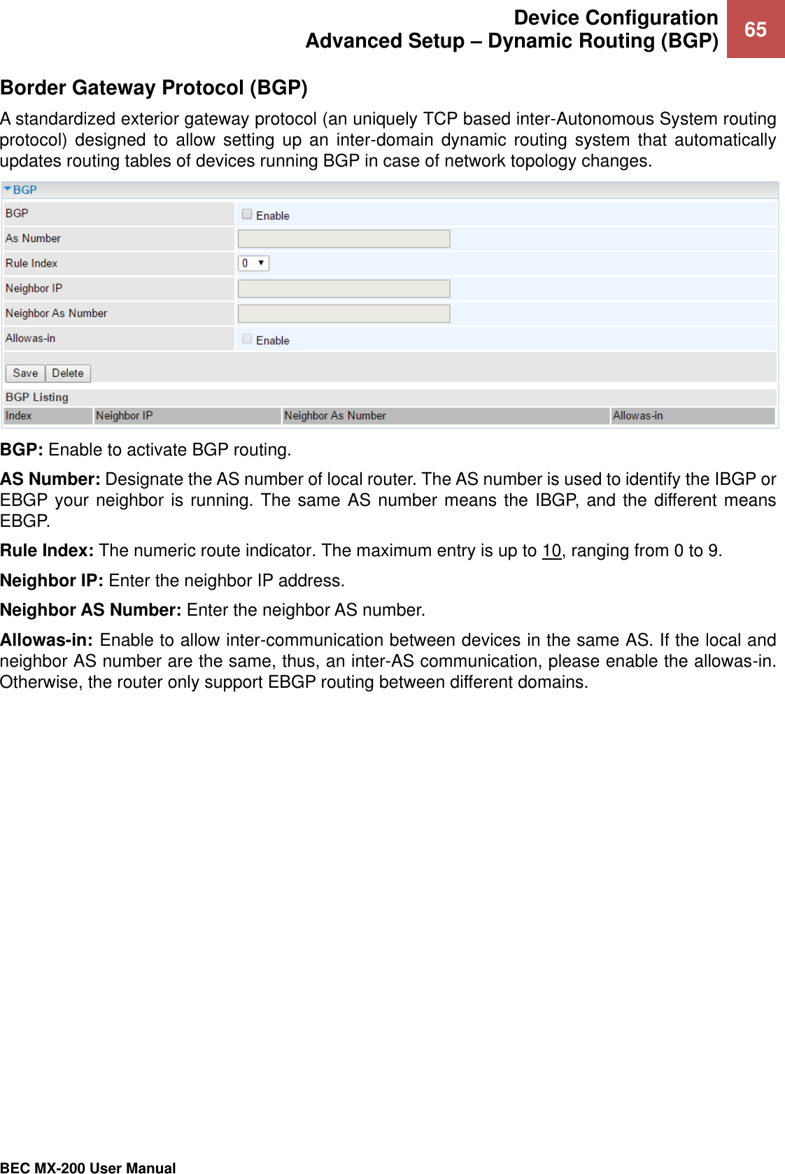  Device Configuration Advanced Setup – Dynamic Routing (BGP) 65   BEC MX-200 User Manual  Border Gateway Protocol (BGP) A standardized exterior gateway protocol (an uniquely TCP based inter-Autonomous System routing protocol)  designed  to  allow setting  up  an  inter-domain  dynamic  routing system that  automatically updates routing tables of devices running BGP in case of network topology changes.  BGP: Enable to activate BGP routing. AS Number: Designate the AS number of local router. The AS number is used to identify the IBGP or EBGP your neighbor is running. The same AS number means the IBGP, and the different means EBGP. Rule Index: The numeric route indicator. The maximum entry is up to 10, ranging from 0 to 9. Neighbor IP: Enter the neighbor IP address. Neighbor AS Number: Enter the neighbor AS number. Allowas-in: Enable to allow inter-communication between devices in the same AS. If the local and neighbor AS number are the same, thus, an inter-AS communication, please enable the allowas-in. Otherwise, the router only support EBGP routing between different domains. 