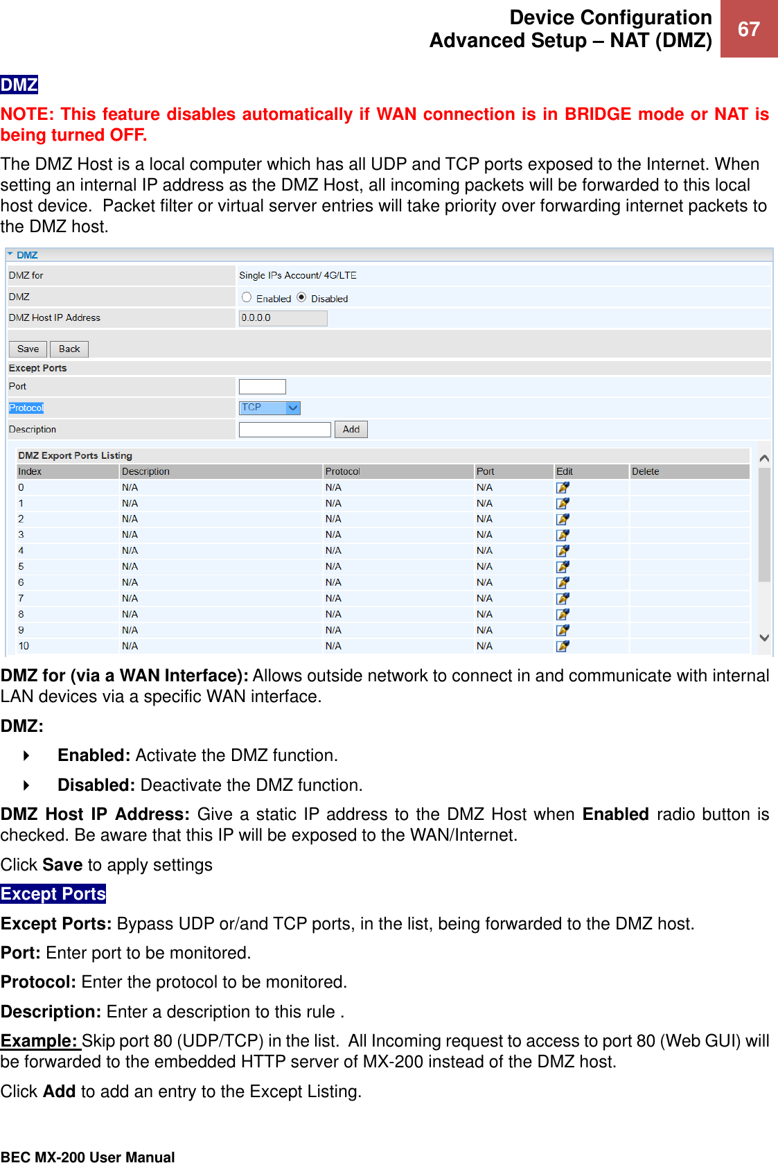  Device Configuration Advanced Setup – NAT (DMZ) 67   BEC MX-200 User Manual  DMZ NOTE: This feature disables automatically if WAN connection is in BRIDGE mode or NAT is being turned OFF. The DMZ Host is a local computer which has all UDP and TCP ports exposed to the Internet. When setting an internal IP address as the DMZ Host, all incoming packets will be forwarded to this local host device.  Packet filter or virtual server entries will take priority over forwarding internet packets to the DMZ host.   DMZ for (via a WAN Interface): Allows outside network to connect in and communicate with internal LAN devices via a specific WAN interface. DMZ:     Enabled: Activate the DMZ function.      Disabled: Deactivate the DMZ function.   DMZ Host  IP Address: Give a static IP address to the DMZ Host when Enabled  radio button is checked. Be aware that this IP will be exposed to the WAN/Internet. Click Save to apply settings Except Ports Except Ports: Bypass UDP or/and TCP ports, in the list, being forwarded to the DMZ host. Port: Enter port to be monitored. Protocol: Enter the protocol to be monitored. Description: Enter a description to this rule . Example: Skip port 80 (UDP/TCP) in the list.  All Incoming request to access to port 80 (Web GUI) will be forwarded to the embedded HTTP server of MX-200 instead of the DMZ host.  Click Add to add an entry to the Except Listing. 