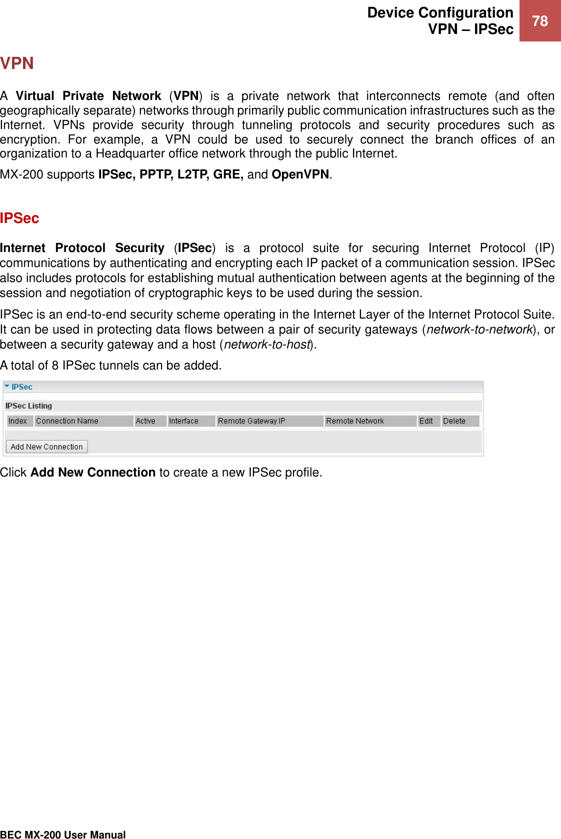  Device Configuration VPN – IPSec 78   BEC MX-200 User Manual  VPN A  Virtual  Private  Network  (VPN)  is  a  private  network  that  interconnects  remote  (and  often geographically separate) networks through primarily public communication infrastructures such as the Internet.  VPNs  provide  security  through  tunneling  protocols  and  security  procedures  such  as encryption.  For  example,  a  VPN  could  be  used  to  securely  connect  the  branch  offices  of  an organization to a Headquarter office network through the public Internet.  MX-200 supports IPSec, PPTP, L2TP, GRE, and OpenVPN.  IPSec  Internet  Protocol  Security  (IPSec)  is  a  protocol  suite  for  securing  Internet  Protocol  (IP) communications by authenticating and encrypting each IP packet of a communication session. IPSec also includes protocols for establishing mutual authentication between agents at the beginning of the session and negotiation of cryptographic keys to be used during the session. IPSec is an end-to-end security scheme operating in the Internet Layer of the Internet Protocol Suite. It can be used in protecting data flows between a pair of security gateways (network-to-network), or between a security gateway and a host (network-to-host). A total of 8 IPSec tunnels can be added.  Click Add New Connection to create a new IPSec profile.     