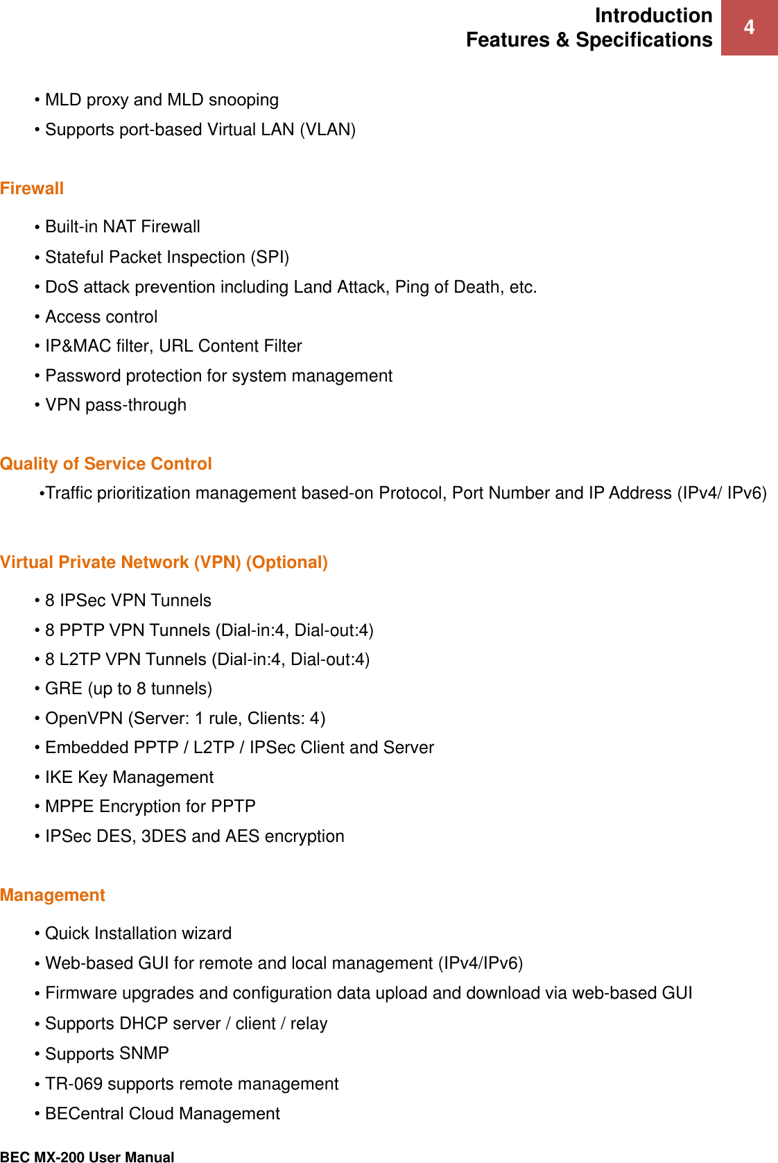 Introduction Features &amp; Specifications 4   BEC MX-200 User Manual  • MLD proxy and MLD snooping  • Supports port-based Virtual LAN (VLAN)  Firewall • Built-in NAT Firewall • Stateful Packet Inspection (SPI) • DoS attack prevention including Land Attack, Ping of Death, etc. • Access control • IP&amp;MAC filter, URL Content Filter  • Password protection for system management • VPN pass-through  Quality of Service Control •Traffic prioritization management based-on Protocol, Port Number and IP Address (IPv4/ IPv6)  Virtual Private Network (VPN) (Optional) • 8 IPSec VPN Tunnels • 8 PPTP VPN Tunnels (Dial-in:4, Dial-out:4) • 8 L2TP VPN Tunnels (Dial-in:4, Dial-out:4) • GRE (up to 8 tunnels) • OpenVPN (Server: 1 rule, Clients: 4) • Embedded PPTP / L2TP / IPSec Client and Server • IKE Key Management • MPPE Encryption for PPTP • IPSec DES, 3DES and AES encryption  Management • Quick Installation wizard • Web-based GUI for remote and local management (IPv4/IPv6) • Firmware upgrades and configuration data upload and download via web-based GUI • Supports DHCP server / client / relay • Supports SNMP  • TR-069 supports remote management • BECentral Cloud Management  