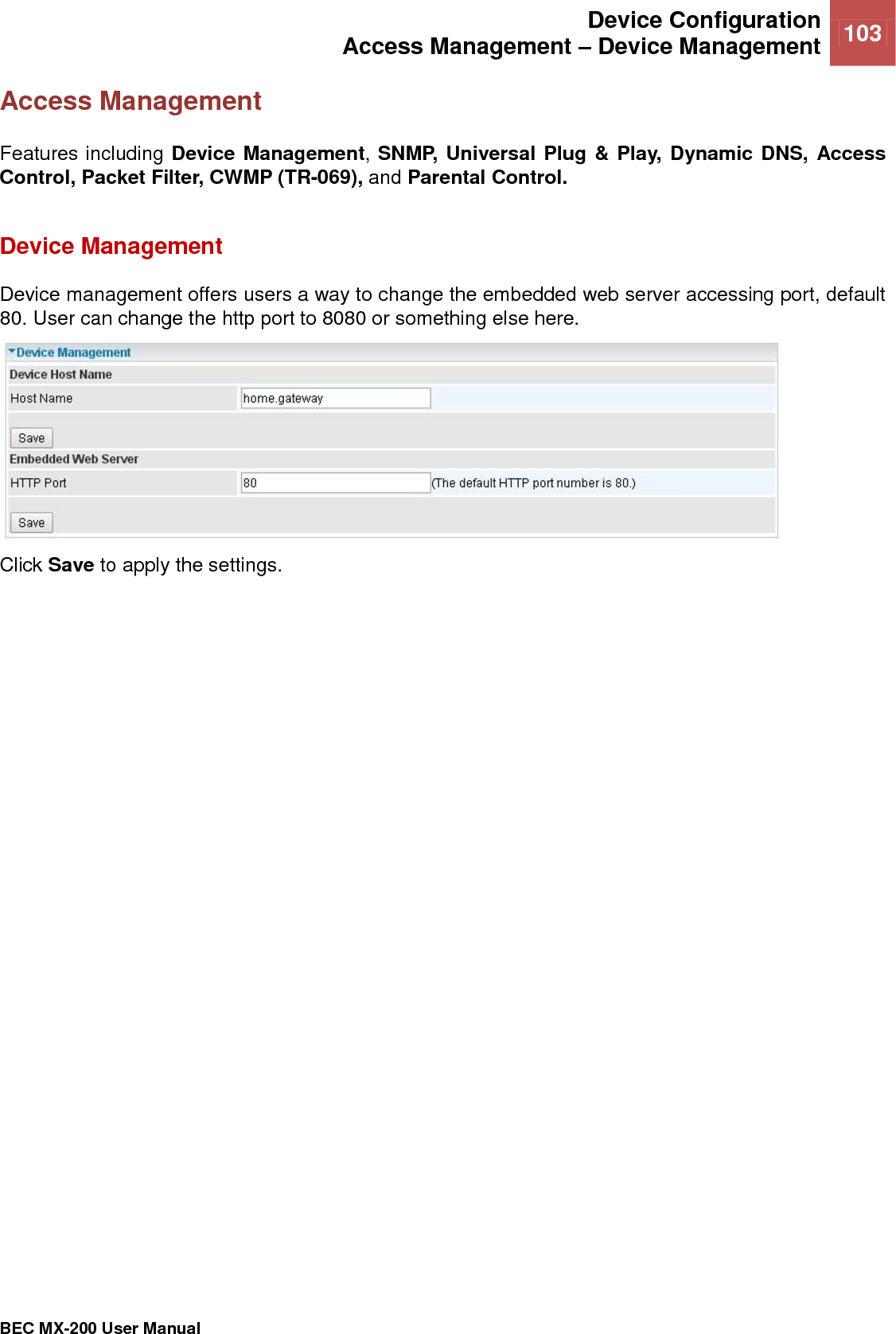  Device Configuration Access Management – Device Management 103   BEC MX-200 User Manual  Access Management Features including Device Management, SNMP, Universal Plug &amp; Play, Dynamic DNS, Access Control, Packet Filter, CWMP (TR-069), and Parental Control.  Device Management Device management offers users a way to change the embedded web server accessing port, default 80. User can change the http port to 8080 or something else here.  Click Save to apply the settings.    