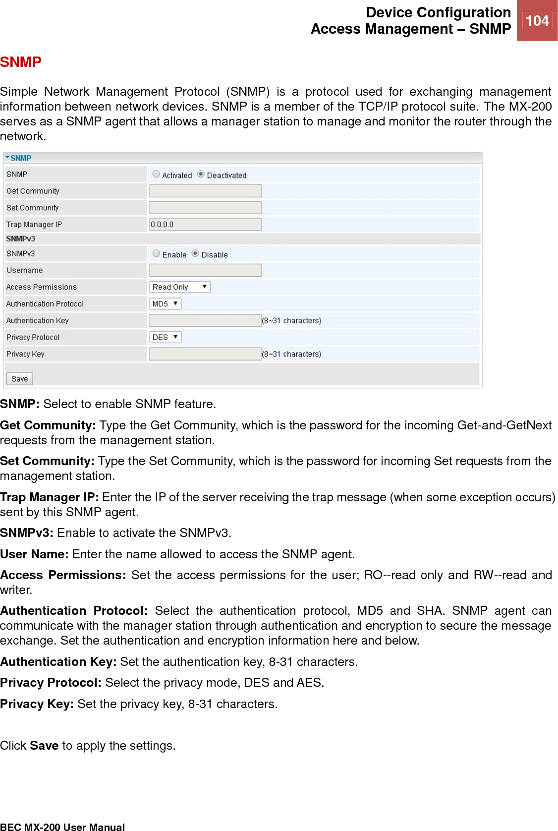  Device Configuration Access Management – SNMP 104   BEC MX-200 User Manual  SNMP Simple  Network  Management  Protocol  (SNMP)  is  a  protocol  used  for  exchanging  management information between network devices. SNMP is a member of the TCP/IP protocol suite. The MX-200 serves as a SNMP agent that allows a manager station to manage and monitor the router through the network.  SNMP: Select to enable SNMP feature. Get Community: Type the Get Community, which is the password for the incoming Get-and-GetNext requests from the management station. Set Community: Type the Set Community, which is the password for incoming Set requests from the management station. Trap Manager IP: Enter the IP of the server receiving the trap message (when some exception occurs) sent by this SNMP agent. SNMPv3: Enable to activate the SNMPv3. User Name: Enter the name allowed to access the SNMP agent. Access Permissions: Set the access permissions for the user; RO--read only and RW--read and writer. Authentication  Protocol:  Select  the  authentication  protocol,  MD5  and  SHA.  SNMP  agent  can communicate with the manager station through authentication and encryption to secure the message exchange. Set the authentication and encryption information here and below. Authentication Key: Set the authentication key, 8-31 characters. Privacy Protocol: Select the privacy mode, DES and AES. Privacy Key: Set the privacy key, 8-31 characters.  Click Save to apply the settings.    