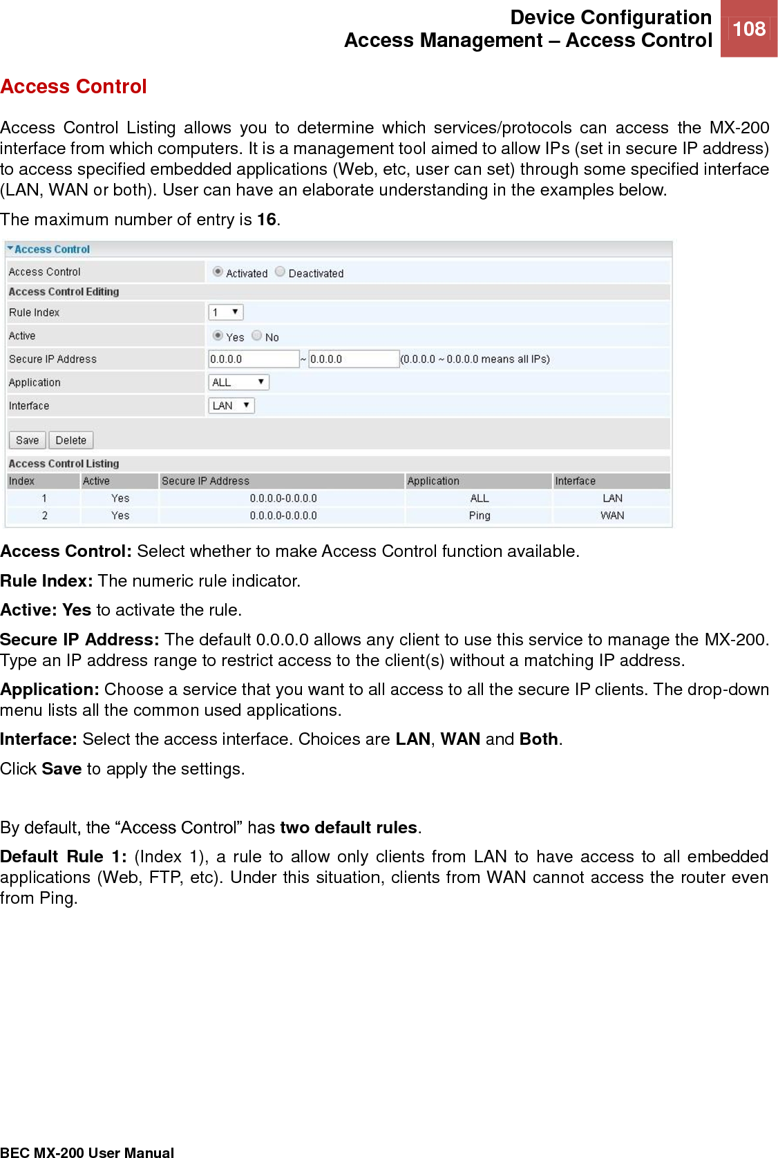  Device Configuration Access Management – Access Control 108   BEC MX-200 User Manual  Access Control Access  Control  Listing  allows  you  to  determine  which  services/protocols  can  access  the  MX-200 interface from which computers. It is a management tool aimed to allow IPs (set in secure IP address) to access specified embedded applications (Web, etc, user can set) through some specified interface (LAN, WAN or both). User can have an elaborate understanding in the examples below. The maximum number of entry is 16.  Access Control: Select whether to make Access Control function available. Rule Index: The numeric rule indicator. Active: Yes to activate the rule. Secure IP Address: The default 0.0.0.0 allows any client to use this service to manage the MX-200. Type an IP address range to restrict access to the client(s) without a matching IP address. Application: Choose a service that you want to all access to all the secure IP clients. The drop-down menu lists all the common used applications. Interface: Select the access interface. Choices are LAN, WAN and Both. Click Save to apply the settings.   By default, the “Access Control” has two default rules.  Default  Rule  1:  (Index 1), a rule to allow only clients from LAN to have access to all embedded applications (Web, FTP, etc). Under this situation, clients from WAN cannot access the router even from Ping. 