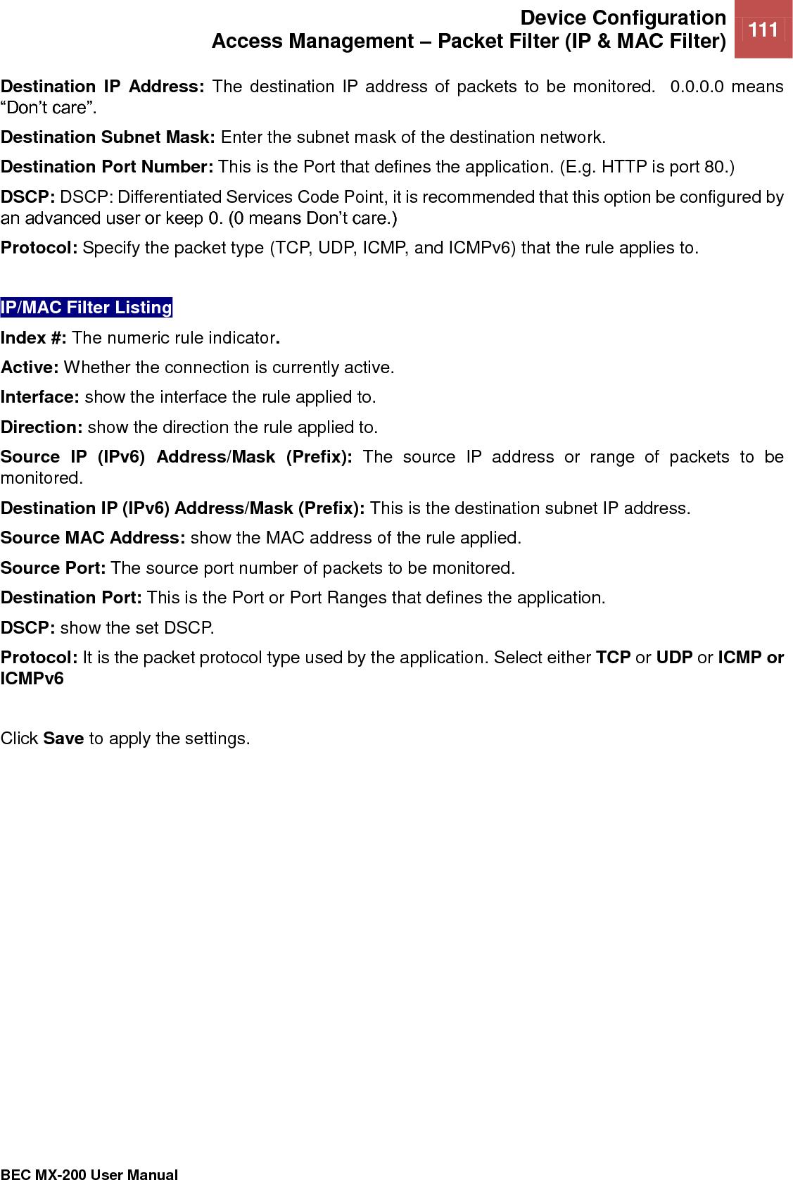  Device Configuration Access Management – Packet Filter (IP &amp; MAC Filter) 111   BEC MX-200 User Manual  Destination  IP  Address:  The destination IP address of packets to be monitored.  0.0.0.0 means “Don’t care”. Destination Subnet Mask: Enter the subnet mask of the destination network. Destination Port Number: This is the Port that defines the application. (E.g. HTTP is port 80.) DSCP: DSCP: Differentiated Services Code Point, it is recommended that this option be configured by an advanced user or keep 0. (0 means Don’t care.) Protocol: Specify the packet type (TCP, UDP, ICMP, and ICMPv6) that the rule applies to.  IP/MAC Filter Listing Index #: The numeric rule indicator. Active: Whether the connection is currently active. Interface: show the interface the rule applied to. Direction: show the direction the rule applied to. Source  IP  (IPv6)  Address/Mask  (Prefix):  The  source  IP  address  or  range  of  packets  to  be monitored. Destination IP (IPv6) Address/Mask (Prefix): This is the destination subnet IP address. Source MAC Address: show the MAC address of the rule applied. Source Port: The source port number of packets to be monitored. Destination Port: This is the Port or Port Ranges that defines the application. DSCP: show the set DSCP. Protocol: It is the packet protocol type used by the application. Select either TCP or UDP or ICMP or ICMPv6   Click Save to apply the settings.  