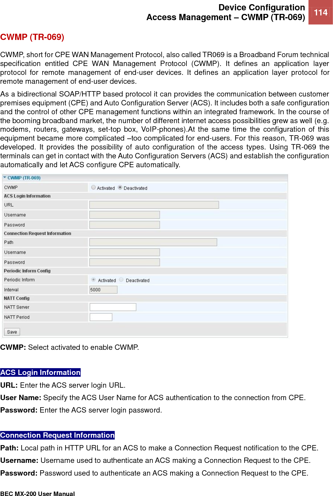  Device Configuration Access Management – CWMP (TR-069) 114   BEC MX-200 User Manual  CWMP (TR-069) CWMP, short for CPE WAN Management Protocol, also called TR069 is a Broadband Forum technical specification  entitled  CPE  WAN  Management  Protocol  (CWMP).  It  defines  an  application  layer protocol  for  remote  management  of  end-user  devices.  It  defines  an  application  layer  protocol  for remote management of end-user devices.  As a bidirectional SOAP/HTTP based protocol it can provides the communication between customer premises equipment (CPE) and Auto Configuration Server (ACS). It includes both a safe configuration and the control of other CPE management functions within an integrated framework. In the course of the booming broadband market, the number of different internet access possibilities grew as well (e.g. modems,  routers,  gateways, set-top  box, VoIP-phones).At the  same time the  configuration of  this equipment became more complicated –too complicated for end-users. For this reason, TR-069 was developed. It provides the possibility of auto configuration of the access types. Using TR-069  the terminals can get in contact with the Auto Configuration Servers (ACS) and establish the configuration automatically and let ACS configure CPE automatically.  CWMP: Select activated to enable CWMP.   ACS Login Information  URL: Enter the ACS server login URL.  User Name: Specify the ACS User Name for ACS authentication to the connection from CPE.  Password: Enter the ACS server login password.   Connection Request Information Path: Local path in HTTP URL for an ACS to make a Connection Request notification to the CPE.  Username: Username used to authenticate an ACS making a Connection Request to the CPE.  Password: Password used to authenticate an ACS making a Connection Request to the CPE.  