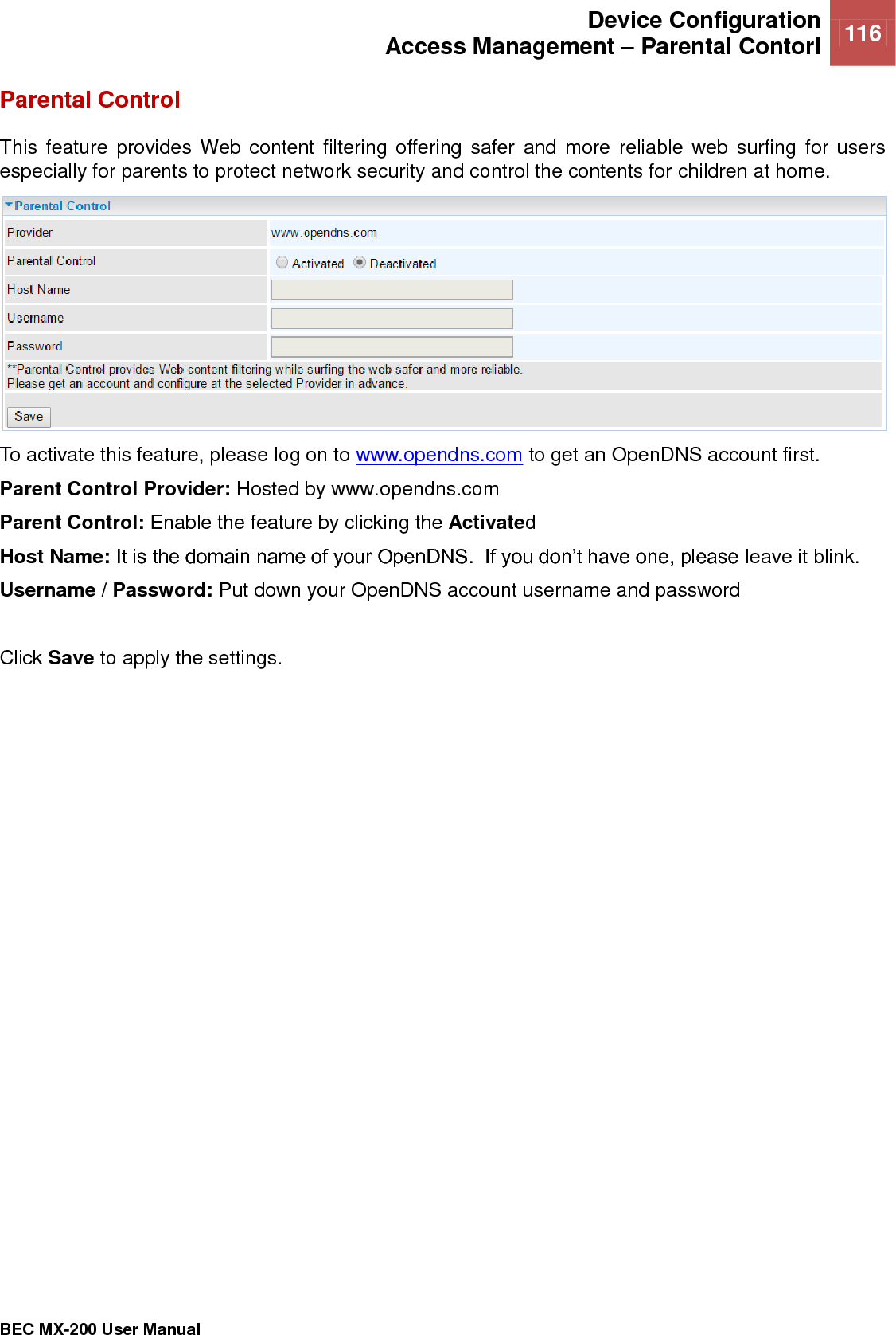  Device Configuration Access Management – Parental Contorl 116   BEC MX-200 User Manual  Parental Control This feature provides  Web content filtering  offering  safer  and more  reliable web  surfing for  users especially for parents to protect network security and control the contents for children at home.  To activate this feature, please log on to www.opendns.com to get an OpenDNS account first.  Parent Control Provider: Hosted by www.opendns.com  Parent Control: Enable the feature by clicking the Activated Host Name: It is the domain name of your OpenDNS.  If you don’t have one, please leave it blink.  Username / Password: Put down your OpenDNS account username and password  Click Save to apply the settings.   