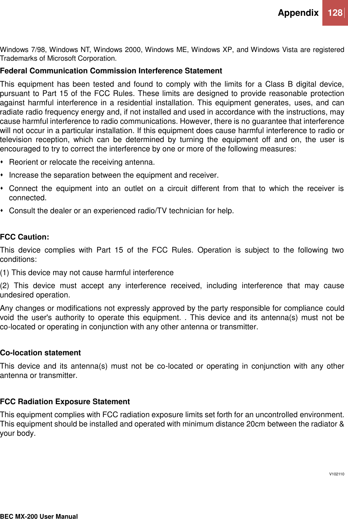  Appendix 128   BEC MX-200 User Manual   Windows 7/98, Windows NT, Windows 2000, Windows ME, Windows XP, and Windows Vista are registered Trademarks of Microsoft Corporation. Federal Communication Commission Interference Statement This equipment has been tested  and found to comply with the  limits for a Class B digital device, pursuant to Part 15 of the FCC Rules. These limits are designed to provide reasonable protection against harmful interference in a residential installation. This equipment generates, uses, and can radiate radio frequency energy and, if not installed and used in accordance with the instructions, may cause harmful interference to radio communications. However, there is no guarantee that interference will not occur in a particular installation. If this equipment does cause harmful interference to radio or television  reception,  which  can  be  determined  by  turning  the  equipment  off  and  on,  the  user  is encouraged to try to correct the interference by one or more of the following measures:   Reorient or relocate the receiving antenna.   Increase the separation between the equipment and receiver.   Connect  the  equipment  into  an  outlet  on  a  circuit  different  from  that  to  which  the  receiver  is connected.   Consult the dealer or an experienced radio/TV technician for help.  FCC Caution: This  device  complies  with  Part  15  of  the  FCC  Rules.  Operation  is  subject  to  the  following  two conditions: (1) This device may not cause harmful interference (2)  This  device  must  accept  any  interference  received,  including  interference  that  may  cause undesired operation. Any changes or modifications not expressly approved by the party responsible for compliance could void  the user&apos;s  authority  to operate  this equipment. .  This device and  its antenna(s)  must  not  be co-located or operating in conjunction with any other antenna or transmitter.  Co-location statement This  device and  its  antenna(s) must  not be  co-located or  operating in  conjunction with  any other antenna or transmitter.  FCC Radiation Exposure Statement This equipment complies with FCC radiation exposure limits set forth for an uncontrolled environment. This equipment should be installed and operated with minimum distance 20cm between the radiator &amp; your body.      V102110 