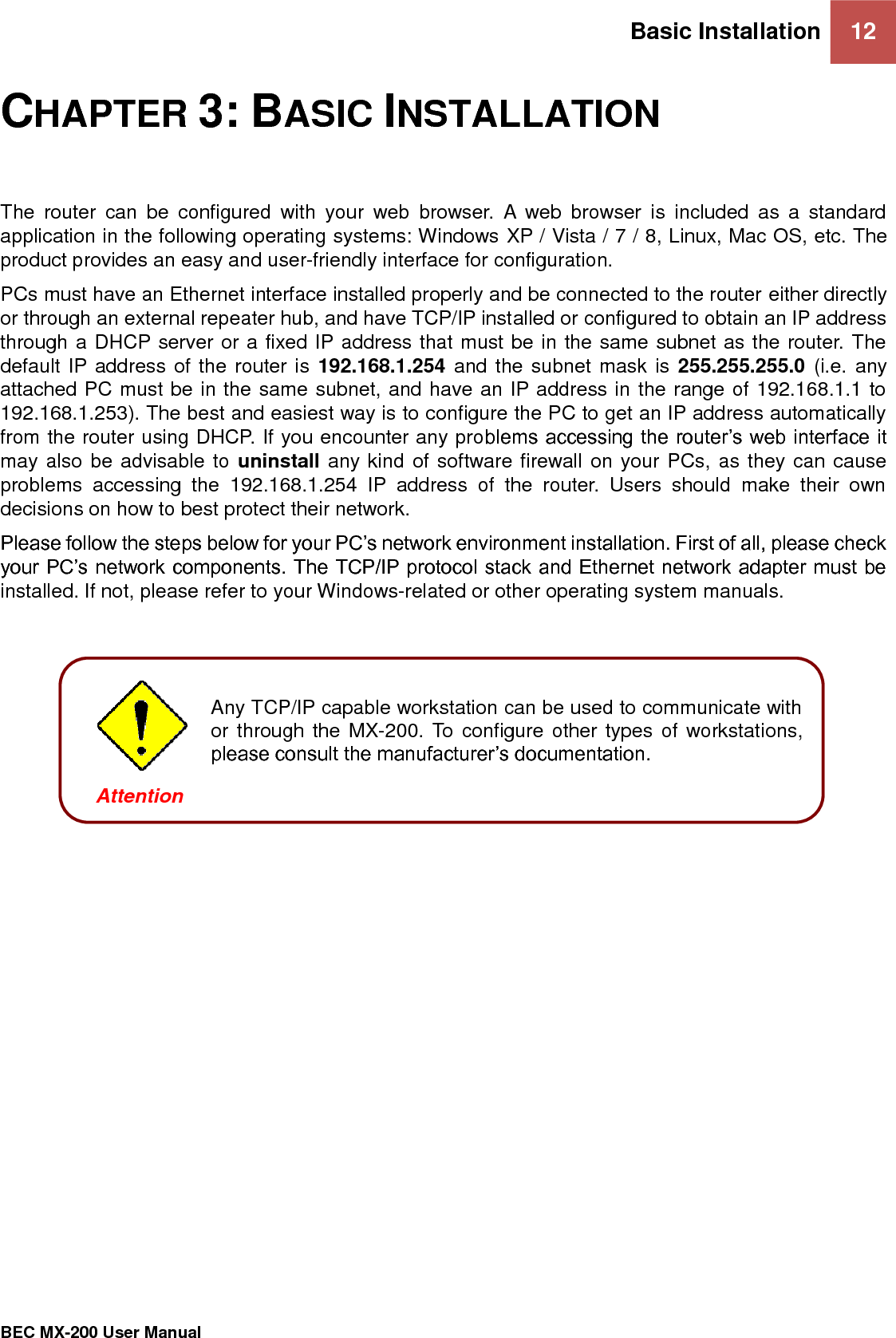 Basic Installation 12   BEC MX-200 User Manual  CHAPTER 3: BASIC INSTALLATION The  router  can  be  configured  with  your  web  browser.  A  web  browser  is  included  as  a  standard application in the following operating systems: Windows XP / Vista / 7 / 8, Linux, Mac OS, etc. The product provides an easy and user-friendly interface for configuration. PCs must have an Ethernet interface installed properly and be connected to the router either directly or through an external repeater hub, and have TCP/IP installed or configured to obtain an IP address through a DHCP server or a fixed IP address that must be in the same subnet as the router. The default IP address of the router is  192.168.1.254 and the subnet mask is 255.255.255.0 (i.e. any attached PC must be in the same subnet, and have an IP address in the range of 192.168.1.1 to 192.168.1.253). The best and easiest way is to configure the PC to get an IP address automatically from the router using DHCP. If you encounter any problems accessing the router’s web interface it may also be advisable to uninstall any kind of software firewall on your PCs, as they can cause problems  accessing  the  192.168.1.254  IP  address  of  the  router.  Users  should  make  their  own decisions on how to best protect their network. Please follow the steps below for your PC’s network environment installation. First of all, please check your PC’s network components. The TCP/IP protocol stack and Ethernet network adapter must be installed. If not, please refer to your Windows-related or other operating system manuals.         Any TCP/IP capable workstation can be used to communicate with or through the MX-200. To configure other types of workstations, please consult the manufacturer’s documentation.  Attention 