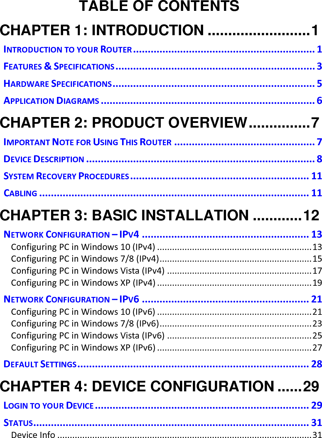   TABLE OF CONTENTS CHAPTER 1: INTRODUCTION ......................... 1 INTRODUCTION TO YOUR ROUTER .............................................................. 1 FEATURES &amp; SPECIFICATIONS .................................................................... 3 HARDWARE SPECIFICATIONS ..................................................................... 5 APPLICATION DIAGRAMS ......................................................................... 6 CHAPTER 2: PRODUCT OVERVIEW ............... 7 IMPORTANT NOTE FOR USING THIS ROUTER ................................................ 7 DEVICE DESCRIPTION .............................................................................. 8 SYSTEM RECOVERY PROCEDURES ............................................................. 11 CABLING ............................................................................................ 11 CHAPTER 3: BASIC INSTALLATION ............ 12 NETWORK CONFIGURATION – IPV4 ......................................................... 13 Configuring PC in Windows 10 (IPv4) .............................................................. 13 Configuring PC in Windows 7/8 (IPv4) ............................................................. 15 Configuring PC in Windows Vista (IPv4) .......................................................... 17 Configuring PC in Windows XP (IPv4) .............................................................. 19 NETWORK CONFIGURATION – IPV6 ......................................................... 21 Configuring PC in Windows 10 (IPv6) .............................................................. 21 Configuring PC in Windows 7/8 (IPv6) ............................................................. 23 Configuring PC in Windows Vista (IPv6) .......................................................... 25 Configuring PC in Windows XP (IPv6) .............................................................. 27 DEFAULT SETTINGS ............................................................................... 28 CHAPTER 4: DEVICE CONFIGURATION ...... 29 LOGIN TO YOUR DEVICE ......................................................................... 29 STATUS .............................................................................................. 31 Device Info ...................................................................................................... 31 