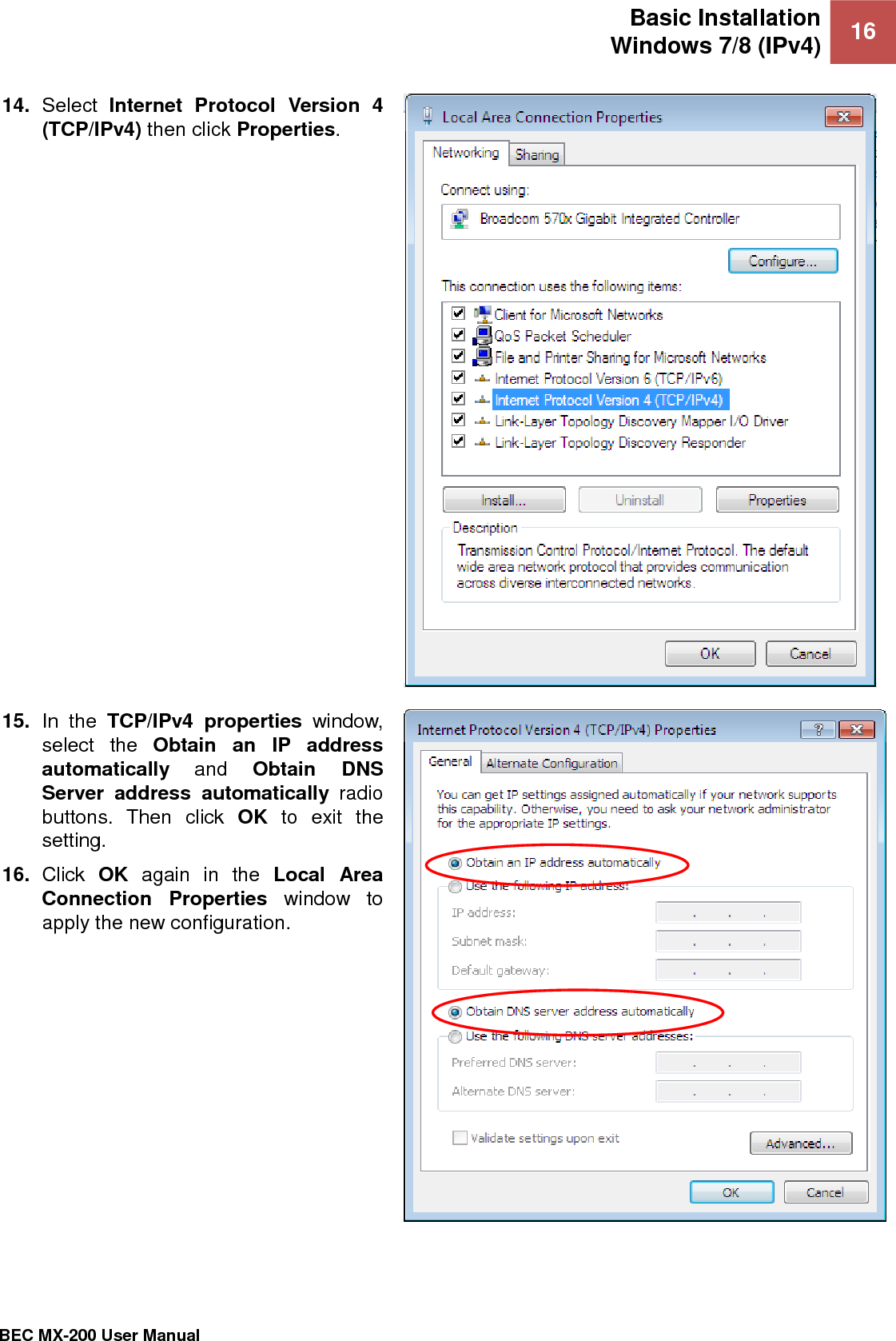 Basic Installation Windows 7/8 (IPv4) 16   BEC MX-200 User Manual  14. Select  Internet  Protocol  Version  4 (TCP/IPv4) then click Properties.   15. In  the  TCP/IPv4  properties  window, select  the  Obtain  an  IP  address automatically and  Obtain  DNS Server  address  automatically  radio buttons.  Then  click  OK  to  exit  the setting. 16. Click  OK  again  in  the  Local  Area Connection  Properties  window  to apply the new configuration.   