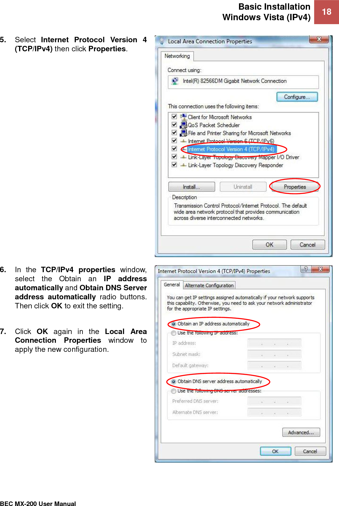 Basic Installation Windows Vista (IPv4) 18   BEC MX-200 User Manual  5. Select  Internet  Protocol  Version  4 (TCP/IPv4) then click Properties.  6. In  the  TCP/IPv4  properties  window, select  the  Obtain  an  IP  address automatically and Obtain DNS Server address  automatically  radio  buttons. Then click OK to exit the setting.  7. Click  OK  again  in  the  Local  Area Connection  Properties  window  to apply the new configuration.  