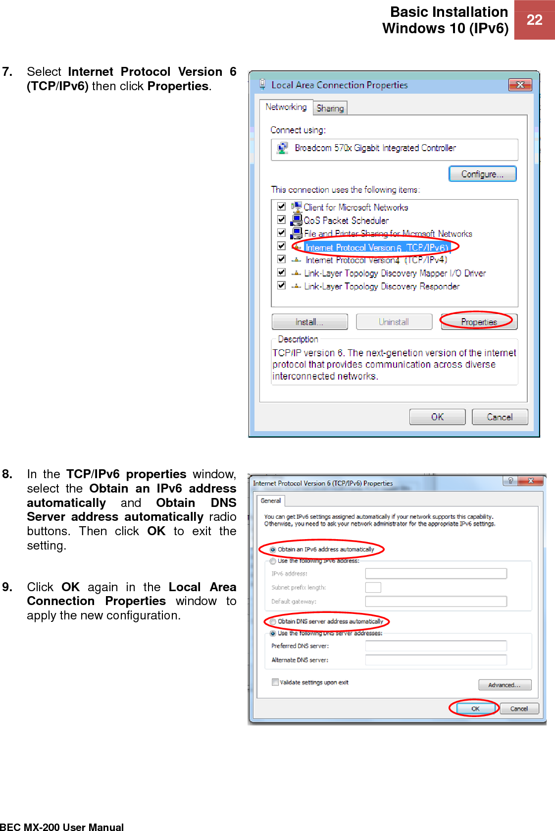 Basic Installation Windows 10 (IPv6) 22   BEC MX-200 User Manual  7. Select  Internet  Protocol  Version  6 (TCP/IPv6) then click Properties.     8. In  the  TCP/IPv6  properties  window, select  the  Obtain  an  IPv6  address automatically and  Obtain  DNS Server  address  automatically  radio buttons.  Then  click  OK  to  exit  the setting.  9. Click  OK  again  in  the  Local  Area Connection  Properties  window  to apply the new configuration.  