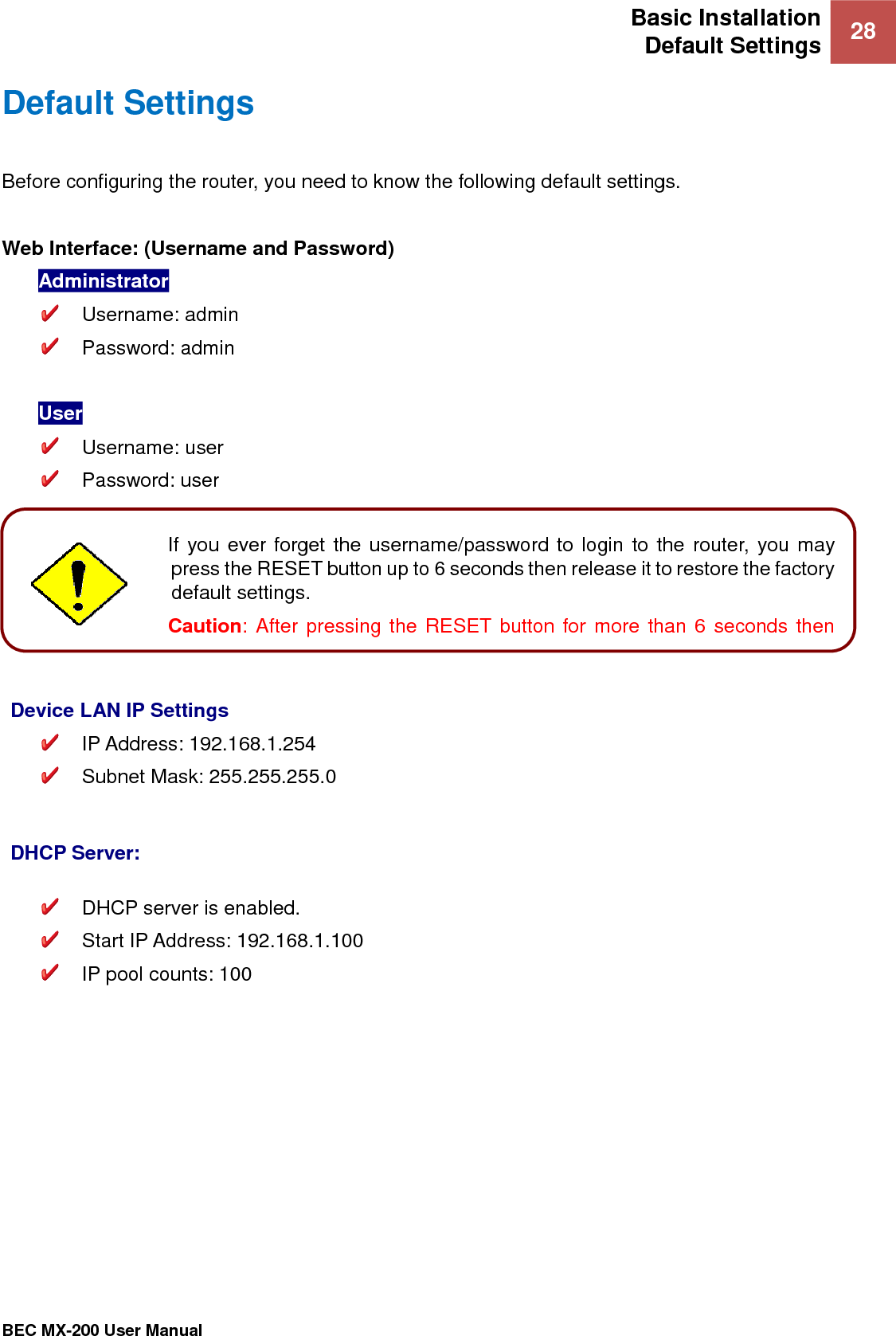 Basic Installation Default Settings 28   BEC MX-200 User Manual  Default Settings Before configuring the router, you need to know the following default settings.  Web Interface: (Username and Password) Administrator   Username: admin   Password: admin  User   Username: user   Password: user       Device LAN IP Settings  IP Address: 192.168.1.254   Subnet Mask: 255.255.255.0   DHCP Server:   DHCP server is enabled.   Start IP Address: 192.168.1.100  IP pool counts: 100   Attention If you ever forget the username/password to login to the router, you may press the RESET button up to 6 seconds then release it to restore the factory default settings.  Caution: After pressing the RESET button for more than 6 seconds then release it, to be sure you power cycle the device again.  