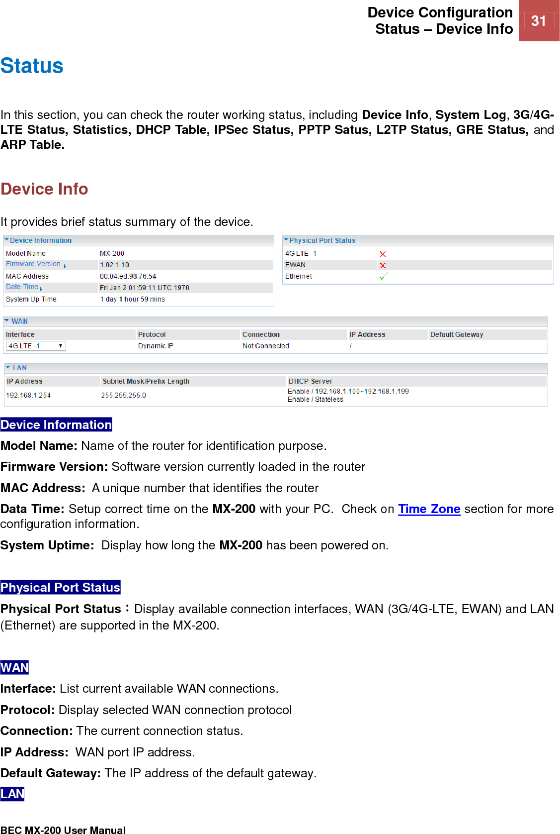  Device Configuration Status – Device Info    31   BEC MX-200 User Manual  Status In this section, you can check the router working status, including Device Info, System Log, 3G/4G- LTE Status, Statistics, DHCP Table, IPSec Status, PPTP Satus, L2TP Status, GRE Status, and ARP Table.  Device Info It provides brief status summary of the device.  Device Information  Model Name: Name of the router for identification purpose. Firmware Version: Software version currently loaded in the router MAC Address:  A unique number that identifies the router Data Time: Setup correct time on the MX-200 with your PC.  Check on Time Zone section for more configuration information.  System Uptime:  Display how long the MX-200 has been powered on.   Physical Port Status  Physical Port Status：Display available connection interfaces, WAN (3G/4G-LTE, EWAN) and LAN (Ethernet) are supported in the MX-200.   WAN Interface: List current available WAN connections.  Protocol: Display selected WAN connection protocol Connection: The current connection status. IP Address:  WAN port IP address. Default Gateway: The IP address of the default gateway. LAN 