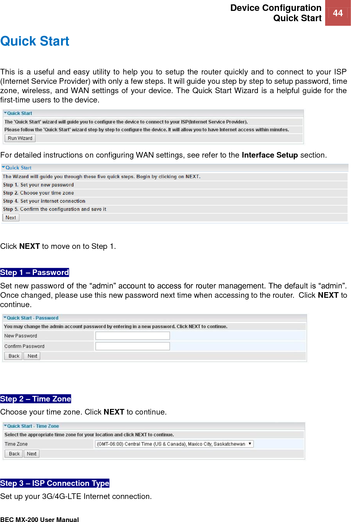  Device Configuration Quick Start 44   BEC MX-200 User Manual  Quick Start This is a useful and easy utility to help you to setup the router quickly and to connect to your ISP (Internet Service Provider) with only a few steps. It will guide you step by step to setup password, time zone, wireless, and WAN settings of your device. The Quick Start Wizard is a helpful guide for the first-time users to the device.  For detailed instructions on configuring WAN settings, see refer to the Interface Setup section.   Click NEXT to move on to Step 1.  Step 1 – Password Set new password of the “admin” account to access for router management. The default is “admin”. Once changed, please use this new password next time when accessing to the router.  Click NEXT to continue.    Step 2 – Time Zone Choose your time zone. Click NEXT to continue.   Step 3 – ISP Connection Type  Set up your 3G/4G-LTE Internet connection.  