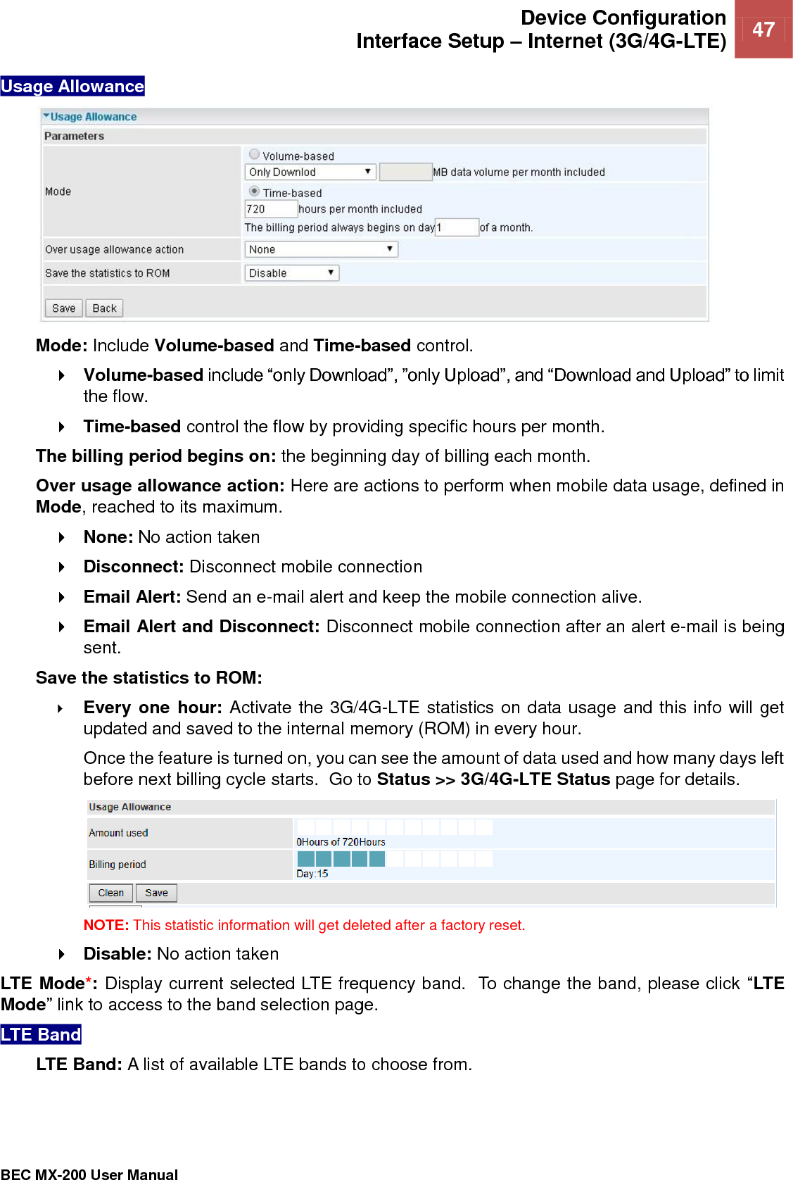  Device Configuration Interface Setup – Internet (3G/4G-LTE) 47   BEC MX-200 User Manual  Usage Allowance   Mode: Include Volume-based and Time-based control.  Volume-based include “only Download”, ”only Upload”, and “Download and Upload” to limit the flow.  Time-based control the flow by providing specific hours per month. The billing period begins on: the beginning day of billing each month. Over usage allowance action: Here are actions to perform when mobile data usage, defined in Mode, reached to its maximum.   None: No action taken  Disconnect: Disconnect mobile connection   Email Alert: Send an e-mail alert and keep the mobile connection alive.  Email Alert and Disconnect: Disconnect mobile connection after an alert e-mail is being sent.  Save the statistics to ROM:   Every one hour: Activate the 3G/4G-LTE statistics on data usage and this info will get updated and saved to the internal memory (ROM) in every hour.  Once the feature is turned on, you can see the amount of data used and how many days left before next billing cycle starts.  Go to Status &gt;&gt; 3G/4G-LTE Status page for details.   NOTE: This statistic information will get deleted after a factory reset.  Disable: No action taken LTE Mode*: Display current selected LTE frequency band.  To change the band, please click “LTE Mode” link to access to the band selection page.  LTE Band  LTE Band: A list of available LTE bands to choose from.   