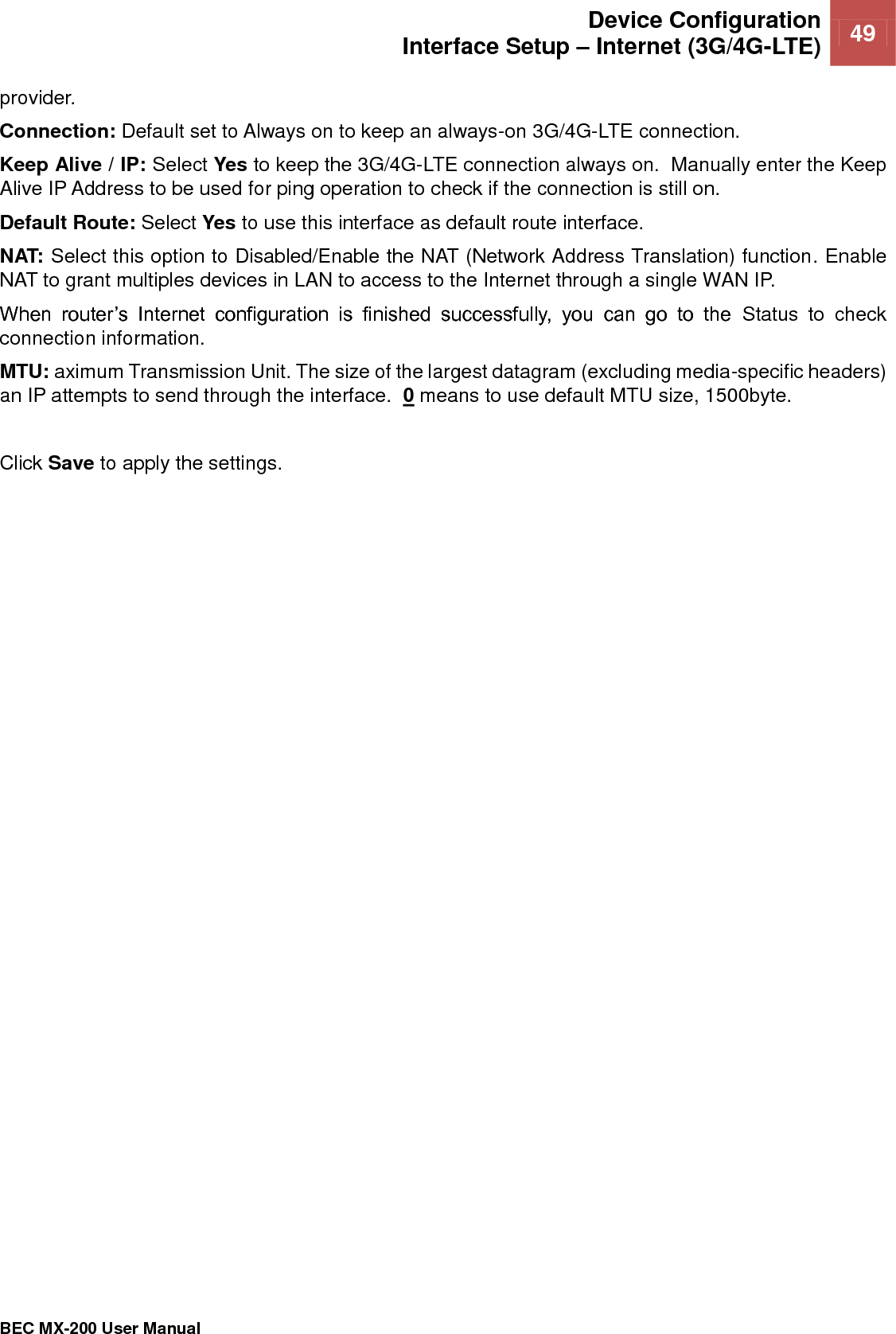  Device Configuration Interface Setup – Internet (3G/4G-LTE) 49   BEC MX-200 User Manual  provider. Connection: Default set to Always on to keep an always-on 3G/4G-LTE connection. Keep Alive / IP: Select Yes to keep the 3G/4G-LTE connection always on.  Manually enter the Keep Alive IP Address to be used for ping operation to check if the connection is still on. Default Route: Select Yes to use this interface as default route interface. NAT: Select this option to Disabled/Enable the NAT (Network Address Translation) function. Enable NAT to grant multiples devices in LAN to access to the Internet through a single WAN IP. When  router’s  Internet  configuration  is  finished  successfully,  you  can  go  to  the  Status  to  check connection information.  MTU: aximum Transmission Unit. The size of the largest datagram (excluding media-specific headers) an IP attempts to send through the interface.  0 means to use default MTU size, 1500byte.   Click Save to apply the settings.  