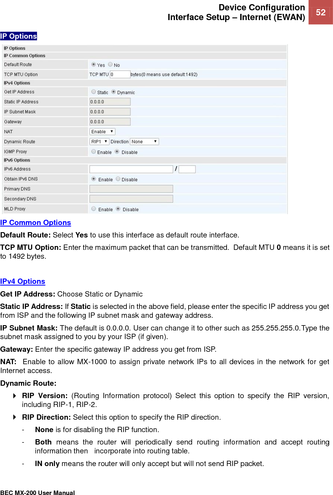  Device Configuration Interface Setup – Internet (EWAN) 52   BEC MX-200 User Manual  IP Options  IP Common Options Default Route: Select Yes to use this interface as default route interface. TCP MTU Option: Enter the maximum packet that can be transmitted.  Default MTU 0 means it is set to 1492 bytes.    IPv4 Options Get IP Address: Choose Static or Dynamic Static IP Address: If Static is selected in the above field, please enter the specific IP address you get from ISP and the following IP subnet mask and gateway address. IP Subnet Mask: The default is 0.0.0.0. User can change it to other such as 255.255.255.0.Type the subnet mask assigned to you by your ISP (if given). Gateway: Enter the specific gateway IP address you get from ISP. NAT:  Enable to allow MX-1000 to assign private network IPs to all devices in the network for get Internet access. Dynamic Route:   RIP  Version:  (Routing  Information  protocol)  Select  this  option  to  specify  the  RIP  version, including RIP-1, RIP-2.   RIP Direction: Select this option to specify the RIP direction.  -  None is for disabling the RIP function.  -  Both  means  the  router  will  periodically  send  routing  information  and  accept  routing information then   incorporate into routing table.  -  IN only means the router will only accept but will not send RIP packet.  