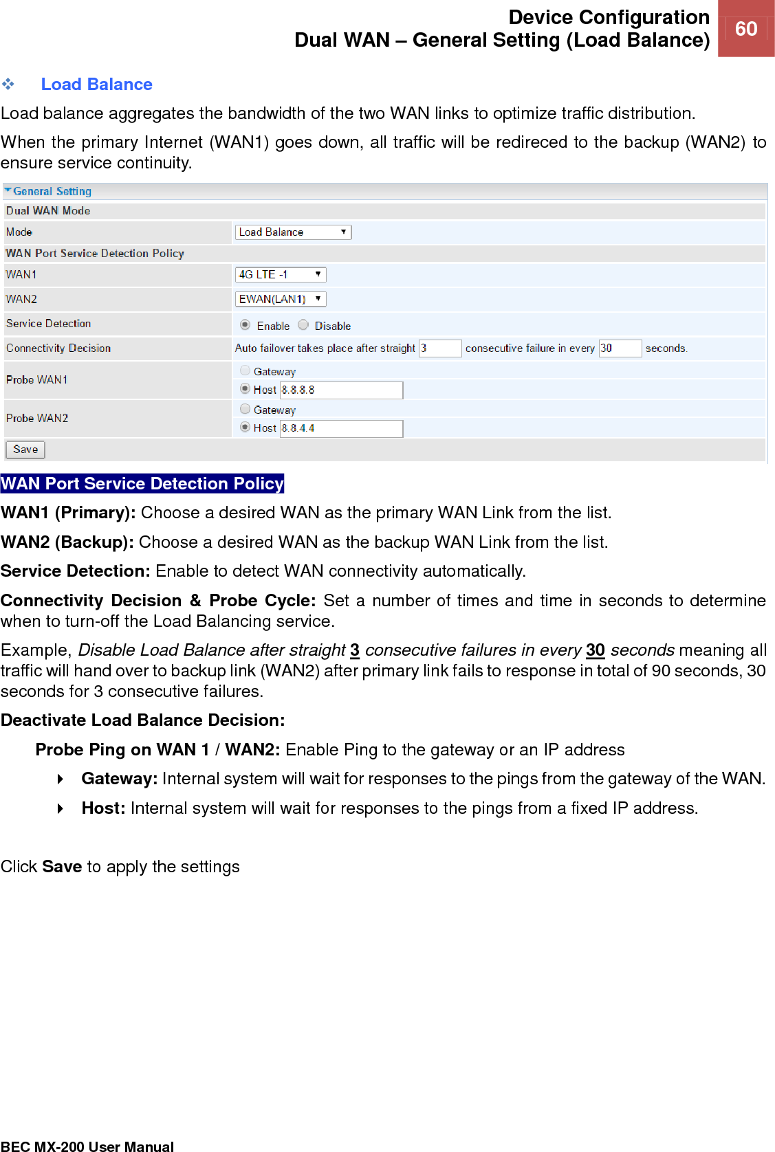  Device Configuration Dual WAN – General Setting (Load Balance) 60   BEC MX-200 User Manual   Load Balance Load balance aggregates the bandwidth of the two WAN links to optimize traffic distribution.  When the primary Internet (WAN1) goes down, all traffic will be redireced to the backup (WAN2) to ensure service continuity.   WAN Port Service Detection Policy WAN1 (Primary): Choose a desired WAN as the primary WAN Link from the list. WAN2 (Backup): Choose a desired WAN as the backup WAN Link from the list. Service Detection: Enable to detect WAN connectivity automatically.   Connectivity Decision &amp; Probe Cycle: Set a number of times and time in seconds to determine when to turn-off the Load Balancing service.  Example, Disable Load Balance after straight 3 consecutive failures in every 30 seconds meaning all traffic will hand over to backup link (WAN2) after primary link fails to response in total of 90 seconds, 30 seconds for 3 consecutive failures.  Deactivate Load Balance Decision: Probe Ping on WAN 1 / WAN2: Enable Ping to the gateway or an IP address  Gateway: Internal system will wait for responses to the pings from the gateway of the WAN.  Host: Internal system will wait for responses to the pings from a fixed IP address.  Click Save to apply the settings  