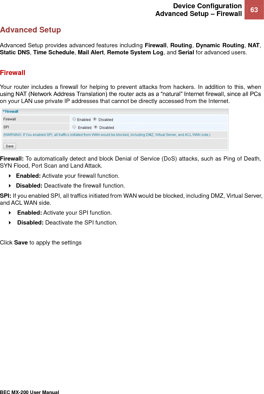  Device Configuration Advanced Setup – Firewall 63   BEC MX-200 User Manual  Advanced Setup Advanced Setup provides advanced features including Firewall, Routing, Dynamic Routing, NAT, Static DNS, Time Schedule, Mail Alert, Remote System Log, and Serial for advanced users.    Firewall Your router includes a firewall for helping to prevent attacks from hackers. In addition to this, when using NAT (Network Address Translation) the router acts as a “natural” Internet firewall, since all PCs on your LAN use private IP addresses that cannot be directly accessed from the Internet.  Firewall: To automatically detect and block Denial of Service (DoS) attacks, such as Ping of Death, SYN Flood, Port Scan and Land Attack.  Enabled: Activate your firewall function.  Disabled: Deactivate the firewall function. SPI: If you enabled SPI, all traffics initiated from WAN would be blocked, including DMZ, Virtual Server, and ACL WAN side.  Enabled: Activate your SPI function.  Disabled: Deactivate the SPI function.  Click Save to apply the settings   