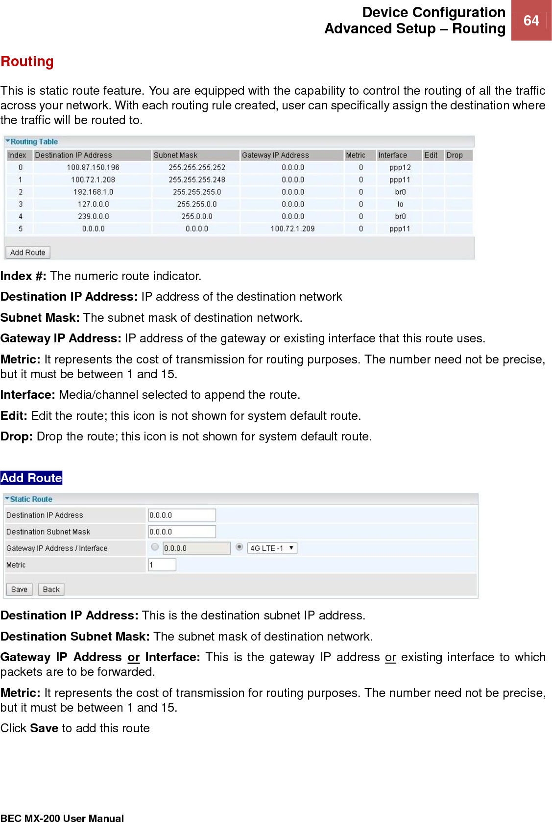  Device Configuration Advanced Setup – Routing 64   BEC MX-200 User Manual  Routing This is static route feature. You are equipped with the capability to control the routing of all the traffic across your network. With each routing rule created, user can specifically assign the destination where the traffic will be routed to.  Index #: The numeric route indicator. Destination IP Address: IP address of the destination network Subnet Mask: The subnet mask of destination network. Gateway IP Address: IP address of the gateway or existing interface that this route uses. Metric: It represents the cost of transmission for routing purposes. The number need not be precise, but it must be between 1 and 15. Interface: Media/channel selected to append the route. Edit: Edit the route; this icon is not shown for system default route. Drop: Drop the route; this icon is not shown for system default route.  Add Route  Destination IP Address: This is the destination subnet IP address. Destination Subnet Mask: The subnet mask of destination network. Gateway IP  Address  or  Interface: This is the gateway IP address or existing interface to which packets are to be forwarded. Metric: It represents the cost of transmission for routing purposes. The number need not be precise, but it must be between 1 and 15. Click Save to add this route   