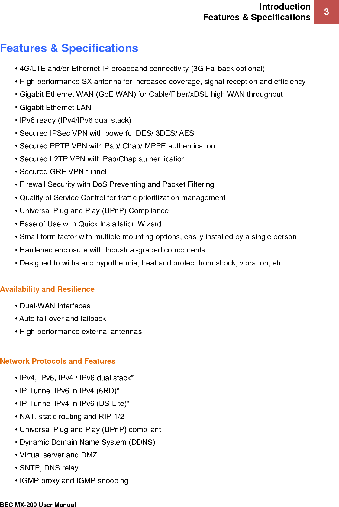 Introduction Features &amp; Specifications 3   BEC MX-200 User Manual  Features &amp; Specifications • 4G/LTE and/or Ethernet IP broadband connectivity (3G Fallback optional) • High performance SX antenna for increased coverage, signal reception and efficiency • Gigabit Ethernet WAN (GbE WAN) for Cable/Fiber/xDSL high WAN throughput • Gigabit Ethernet LAN • IPv6 ready (IPv4/IPv6 dual stack) • Secured IPSec VPN with powerful DES/ 3DES/ AES • Secured PPTP VPN with Pap/ Chap/ MPPE authentication • Secured L2TP VPN with Pap/Chap authentication • Secured GRE VPN tunnel • Firewall Security with DoS Preventing and Packet Filtering • Quality of Service Control for traffic prioritization management • Universal Plug and Play (UPnP) Compliance • Ease of Use with Quick Installation Wizard • Small form factor with multiple mounting options, easily installed by a single person • Hardened enclosure with Industrial-graded components • Designed to withstand hypothermia, heat and protect from shock, vibration, etc.  Availability and Resilience  • Dual-WAN Interfaces  • Auto fail-over and failback  • High performance external antennas  Network Protocols and Features • IPv4, IPv6, IPv4 / IPv6 dual stack* • IP Tunnel IPv6 in IPv4 (6RD)* • IP Tunnel IPv4 in IPv6 (DS-Lite)* • NAT, static routing and RIP-1/2 • Universal Plug and Play (UPnP) compliant • Dynamic Domain Name System (DDNS) • Virtual server and DMZ • SNTP, DNS relay • IGMP proxy and IGMP snooping 